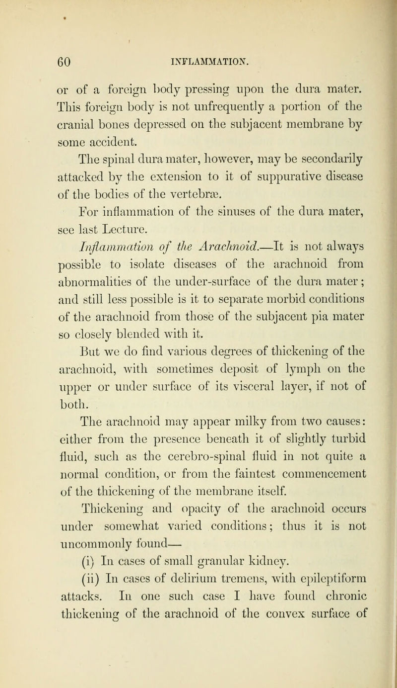or of a foreign body pressing upon the dura mater. This foreign body is not unfrequently a portion of the cranial bones depressed on the subjacent membrane by some accident. The spinal dura mater, liowever, may be secondarily attacked by the extension to it of suppurative disease of the bodies of tlie vertebra3. For inflammation of tlie sinuses of the dura mater, see last Lecture. Inflammation of tlie Arachnoid.—It is not always possible to isolate diseases of the arachnoid from abnormalities of the under-surface of the dura mater; and still less possible is it to separate morbid conditions of the arachnoid from those of the subjacent pia mater so closely blended with it. But we do find various degrees of thickening of the arachnoid, with sometimes deposit of lymph on the upper or under surface of its visceral layer, if not of both. The arachnoid may appear milky from two causes: either from the presence beneath it of slightly turbid fluid, such as the cerebro-spinal fluid in not quite a normal condition, or from the faintest commencement of the thickening of the membrane itself. Thickening and opacity of tlie arachnoid occurs under somewhat varied conditions; thus it is not uncommonly found— (i) In cases of small granular kidney. (ii) In cases of delirium tremens, with epileptiform attacks. In one such case I have found chronic thickening of the arachnoid of the convex surface of