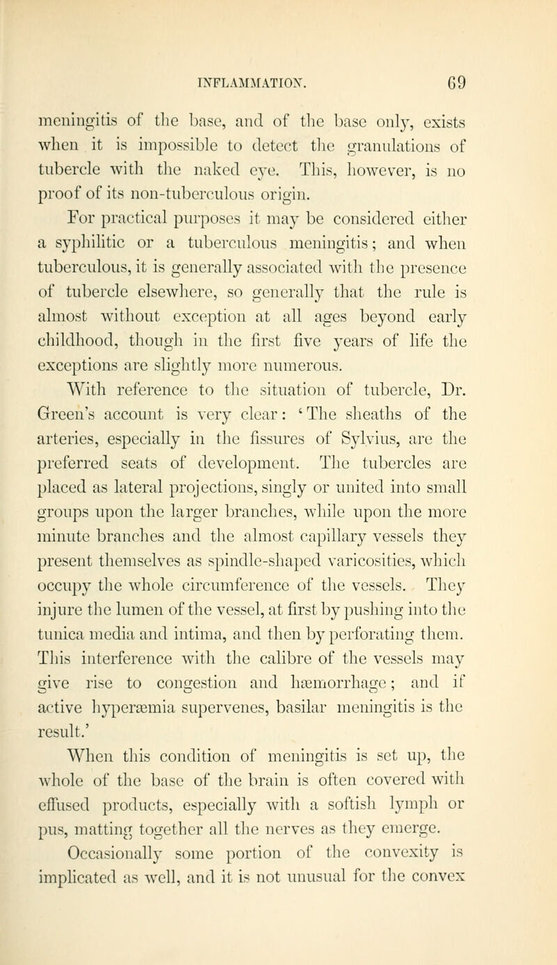 meningitis of tlie base, and of tlie base only, exists when it is impossible to detect tlie granulations of tubercle with tlie naked eye. This, however, is no proof of its non-tuberculous origin. For practical purposes it may be considered either a syphilitic or a tuberculous meningitis; and when tuberculous, it is generally associated with the presence of tubercle elsewhere, so generally that the rule is almost without exception at all ages beyond early childhood, though in the first five years of life the exceptions are slightly more numerous. With reference to the situation of tubercle, Dr. Green's account is very clear: 'The sheaths of the arteries, especially in the fissures of Sylvius, are the preferred seats of development. The tubercles are placed as lateral projections, singly or united into small groups upon the larger branches, while upon the more minute branclies and the almost capillary vessels they present themselves as spindle-shaped varicosities, which occupy the whole circumference of the vessels. Tliey injure the lumen of the vessel, at first by pushing into the tunica media and intima, and then by perforating them. Tliis interference with the calibre of the vessels may 2;ive rise to comxestion and haimorrhai2;e: and if active hypersemia supervenes, basilar meningitis is the result.' When this condition of meningitis is set up, the whole of the base of the brain is often covered with effused products, especially with a softish lymph or pus, matting together all tlie nerves as they emerge. Occasionally some portion of the convexity is imphcated as w^ell, and it is not unusual for tlie convex