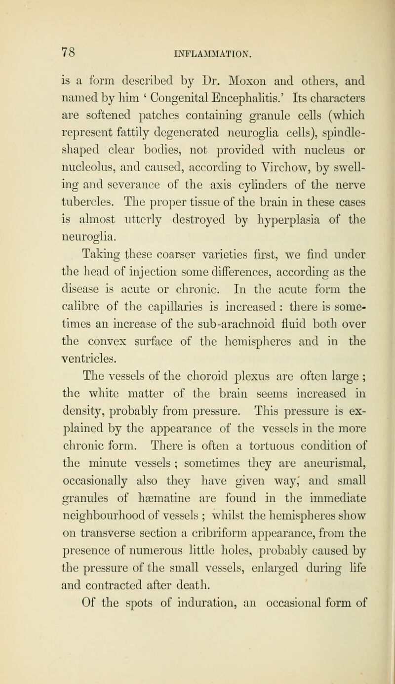 is a form described by Dr. Moxon and others, and named by him ' Congenital Encephahtis.' Its characters are softened patches containing granule cells (which represent fattily degenerated neuroglia cells), spindle- shaped clear bodies, not provided with nucleus or nucleolus, and caused, according to Virchow, by swell- ing and severance of the axis cylinders of the nerve tubercles. The proper tissue of the brain in these cases is almost utterly destroyed by hyperplasia of the neuroglia. Taking these coarser varieties first, we find under the head of injection some differences, according as the disease is acute or chronic. In the acute form the calibre of the capillaries is increased : there is some- times an increase of the sub-arachnoid fluid both over the convex surface of the hemispheres and in the ventricles. The vessels of the choroid plexus are often large ; the white matter of the brain seems increased in density, probably from pressure. This pressure is ex- plained by the appearance of the vessels in the more chronic form. There is often a tortuous condition of the minute vessels ; sometimes they are aneurismal, occasionally also they have given way,' and small granules of ha^matine are found in the immediate neighbourhood of vessels ; whilst the hemispheres show on transverse section a cribriform appearance, from the presence of numerous little holes, probably caused by the pressure of the small vessels, enlarged during life and contracted after death. Of the spots of induration, an occasional form of