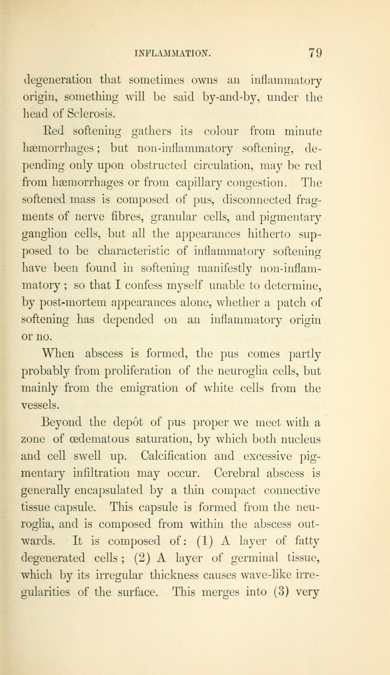 degeneratiou that sometimes owns an inllammatory origin, something will be said by-and-by, under the head of Sclerosis. Eed softening gathers its colour from minute hsemorrhages; but non-inflammatory softening, de- pending only upon obstructed circulation, may be red from hsemorrhages or from capillary congestion. The softened mass is composed of pus, disconnected frag- ments of nerve fibres, granular cells, and pigmentary ganghon cells, but all the appearances hitherto sup- posed to be characteristic of inflammatory softening have been found in softening manifestly non-inflam- matory ; so that I confess myself unable to determine, by post-mortem appearances alone, whether a patch of softening has depended on an inflammatory origin or no. Wlien abscess is formed, the pus comes partly probably from proliferation of the neuroglia cells, but mainly from the emigration of white cells from the vessels. Beyond the dej^ot of pus proper we meet with a zone of cedematous saturation, by which both nucleus and cell swell up. Calcification and excessive pig- mentary infiltration may occur. Cerebral abscess is generally encapsulated by a thin compact connective tissue capsule. This capsule is formed from the neu- roglia, and is composed from within the abscess out- wards. It is composed of: (1) A layer of fatty degenerated cells ; (2) A layer of germinal tissue, which by its irregular thickness causes wave-like irre- gularities of the surface. This merges into (3) very