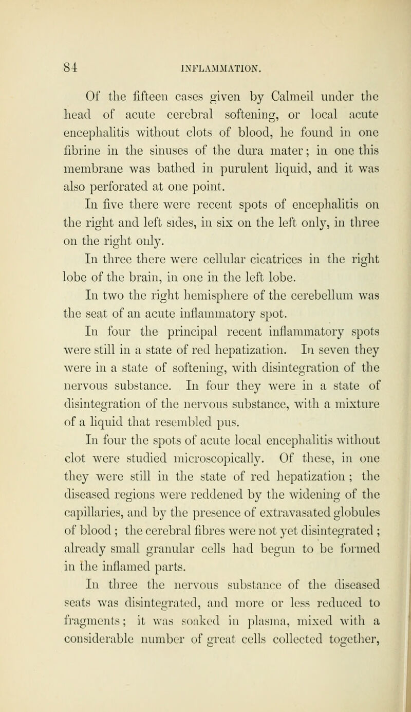 Of the fifteen cases given by Calmeil uniler the head of acute cerebral softening, or local acute encephalitis without clots of blood, he found in one fibrine in the sinuses of the dura mater; in one this membrane was bathed in purulent liquid, and it was also perforated at one point. In five there were recent spots of encephalitis on the right and left sides, in six on the left only, in three on the right only. In three there were cellular cicatrices in the right lobe of the brain, in one in the left lobe. In two the right hemisphere of the cerebellum was the seat of an acute inflammatory spot. In four the principal recent inflammatory spots were still in a state of red hepatization. In seven they were in a state of softenincf, with disinteo-ration of the nervous substance. In four they were in a state of disintegration of the nervous substance, with a mixture of a hquid that resembled pus. In four the spots of acute local encephalitis without clot were studied microscopically. Of these, in one they were still in the state of red hepatization ; the diseased regions were reddened by the widening of the capillaries, and by the presence of extravasated globules of blood ; the cerebral fibres were not yet disintegrated ; already small granular cells had begun to be formed in Ihe inflamed parts. In three the nervous substance of the diseased seats was disintegrated, and more or less reduced to fragments; it was soaked in plasma, mixed with a considerable number of great cells collected together, JL