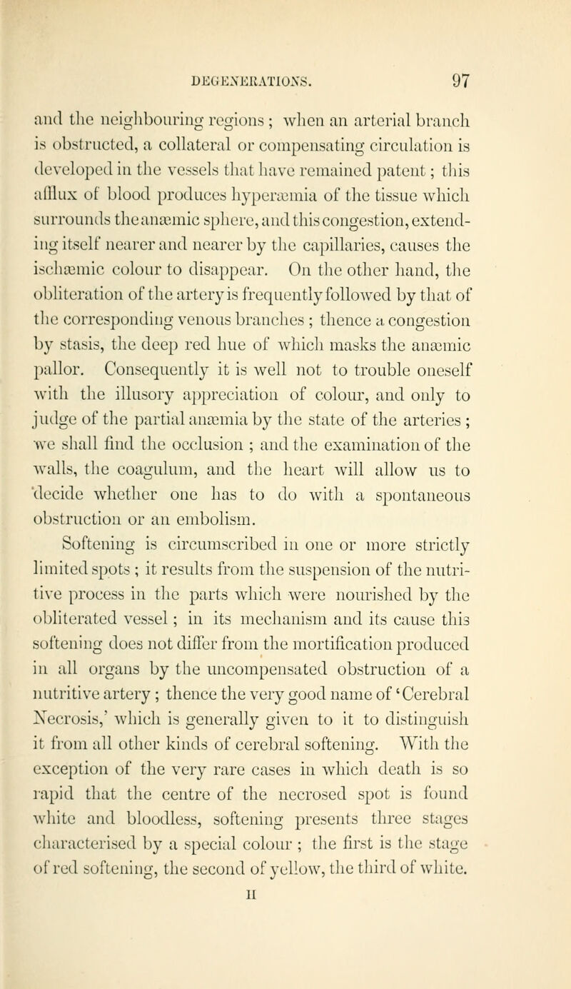 and the neighbouring regions ; when an arterial branch is obstructed, a collateral or compensating circulation is developed in the vessels that have remained patent; this aQlux of blood produces hypera^mia of the tissue which surrounds the anaemic sphere, and this congestion, extend- ing itself nearer and nearer by the capillaries, causes the ischa^mic colour to disappear. On the other hand, the obliteration of the artery is frequently followed by that of the corresponding venous branches ; thence a, congestion by stasis, the dee[) red hue of which masks the anaemic pallor. Consequently it is well not to trouble oneself with the illusory appreciation of colour, and only to judge of the partial anaemia by the state of the arteries ; we shall find the occlusion ; and the examination of the walls, the coagulum, and the heart will allow us to 'decide whether one has to do with a spontaneous obstruction or an embolism. Softening is circumscribed in one or more strictly limited spots ; it results from the suspension of the nutri- tive process in the parts which were nourished by the obliterated vessel; in its mechanism and its cause this softening does not differ from the mortification produced in all organs by the uncompensated obstruction of a nutritive artery; thence the very good name of 'Cerebral Necrosis,' which is generally given to it to distinguish it from all other kinds of cerebral softening. With the exception of the very rare cases in which death is so rapid that the centre of the necrosed spot is found white and bloodless, softening presents three stages characterised by a special colour ; the first is the stage of red softening, the second of yellow, the third of white. n