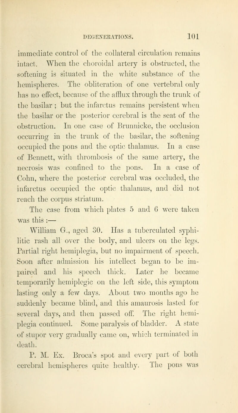 immediate control of tlie collateral circulation remains intact. When the choroidal artery is obstruc^tcd, the softenino; is situated in the white substance of the hemispheres. The obliteration of one vertebral only has no effect, because of the afflux through the trunk of the basilar ; but the infarctus remains persistent when the basilar or the posterior cerebral is the seat of the obstruction. In one case of Brunnicke, the occlusion occurring in the trunk of the basilar, the softening occupied the pons and the optic thalamus. In a case of Bennett, with thrombosis of the same artery, the necrosis was confined to the jions. In a case of Cohn, where the posterior cerebral was occluded, the infarctus occupied the optic thalamus, and did not reach the corpus striatiun. The case from which plates 5 and 6 were taken was this :— WiUiam G., aged 30. lias a tuberculated syphi- litic rash all over the body, and ulcers on the legs. Partial right hemiplegia, but no impairment of speech. Soon after admission his intellect beo-an to be im- paired and his speech thick. Later he became temporarily hemiplcgic on the left side, this symptom lasting only a few days. About two months ago he suddenly became blind, and this amaurosis lasted for several days, and then passed off. The right hemi- plegia continued. Some paralysis of bladder. A state of stupor very gradually came on, which terminated in deatli. P. M. Ex. Broca's spot and every part of both cerebral hemispheres quite healthy. The pons was