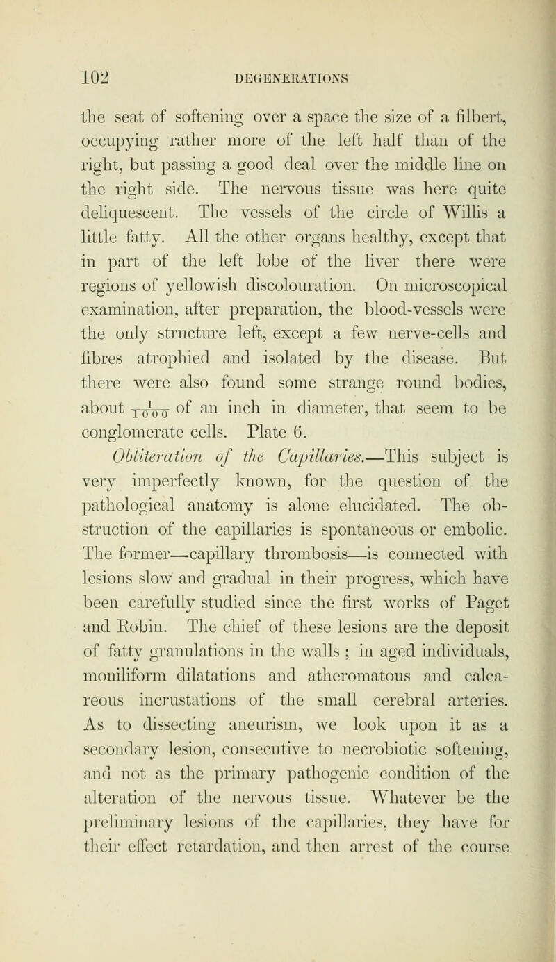 the seat of softening over a space the size of a filbert, occupying rather more of the left half than of the right, but passing a good deal over the middle line on the right side. The nervous tissue was here quite dehquescent. The vessels of the circle of Willis a little fatty. All the other organs healthy, except that in part of the left lobe of the liver there were regions of yellowish discolouration. On microscopical examination, after preparation, the blood-vessels were the only structure left, except a few nerve-cells and fibres atrophied and isolated by the disease. But there were also found some strange round bodies, about YoVo of ^^^ i^^'^^i i^^ diameter, that seem to be conglomerate cells, Plate 6. Obliteration of the Capillaries.—This subject is very imperfectly known, for the question of the pathological anatomy is alone ehicidated. The ob- struction of the capillaries is spontaneous or embolic. The former—capillary thrombosis—is connected with lesions slow and gradual in their progress, which have been carefully studied since the first works of Paget and Robin. The chief of these lesions are the deposit of fattv o;ranulations in the walls ; in aged individuals, moniliform dilatations and atheromatous and calca- reous incrustations of the small cerebral arteries. As to dissecting aneurism, we look upon it as a secondary lesion, consecutive to necrobiotic softening, and not as the primary pathogenic condition of the alteration of the nervous tissue. Whatever be the preliminary lesions of the capillaries, they have for their elTect retardation, and then arrest of the course