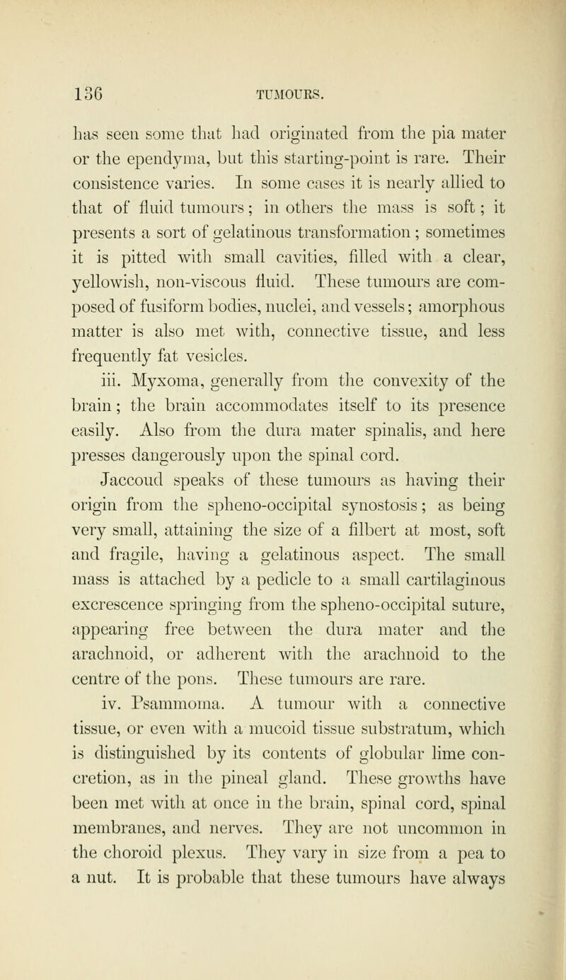 has seen some that liacl originated from the pia mater or the ependyma, but this starting-point is rare. Their consistence varies. In some cases it is nearly aUied to that of fluid tumours; in others the mass is soft; it presents a sort of gelatinous transformation ; sometimes it is pitted with small cavities, filled with a clear, yellowisli, non-viscous fluid. These tumours are com- posed of fusiform bodies, nuclei, and vessels; amorphous matter is also met with, connective tissue, and less frequently fat vesicles. iii. Myxoma, generally from tlie convexity of the brain; the brain accommodates itself to its presence easily. Also from the dura mater spinalis, and here presses dangerously upon the spinal cord. Jaccoud speaks of these tumours as having their origin from the spheno-occipital synostosis; as being very small, attaining the size of a filbert at most, soft and fragile, having a gelatinous aspect. The small mass is attached by a pedicle to a, small cartilaginous excrescence springing from the spheno-occipital suture, appearing free between the dura mater and the arachnoid, or adherent with the arachnoid to the centre of the pons. These tumours are rare. iv. Psammoma. A tumour with a connective tissue, or even with a mucoid tissue substratum, which is distinguished by its contents of globular lime con- cretion, as in the pineal gland. These growths have been met with at once in the brain, spinal cord, spinal membranes, and nerves. They are not uncommon in the choroid plexus. They vary in size from a pea to a nut. It is probable that these tumours have always