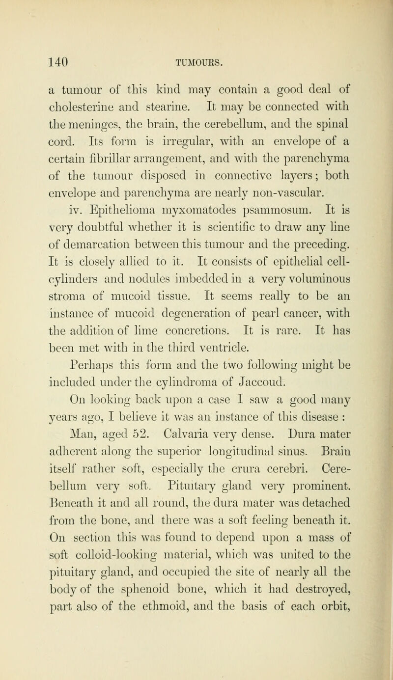 a tumour of this kind may contain a good deal of cholesterine and stearine. It may be connected with the meninges, the brain, the cerebellum, and the spinal cord. Its form is irregular, with an envelope of a certain fibrillar arrangement, and with the parenchyma of the tumour disposed in connective layers; both envelope and parenchyma are nearly non-vascular. iv. Epithelioma myxomatodes psammosimi. It is very doubtful whether it is scientific to draw any line of demarcation between this tumour and the preceding. It is closely allied to it. It consists of epithelial cell- cylinders and nodules imbedded in a very voluminous stroma of mucoid tissue. It seems really to be an instance of mucoid degeneration of pearl cancer, with the addition of lime concretions. It is rare. It has been met with in the third ventricle. Perhaps this form and the two following might be included under tlie cylindroma of Jaccoud. On looking back upon a case I saAv a good many years ago, I believe it was an instance of this disease : Man, aged 52. Calvaria very dense. Dura mater adherent along the supeiior longitudinal sinus. Brain itself rather soft, especially the crura cerebri. Cere- bellum very soft. Pituitary gland very jirominent. Beneath it and all round, the dura mater was detached from the bone, and there -was a soft feeling beneath it. On section this was found to depend upon a mass of soft colloid-looking material, which was united to the pituitary gland, and occupied the site of nearly all the body of the sphenoid bone, which it had destroyed, part also of the ethmoid, and the basis of each orbit,