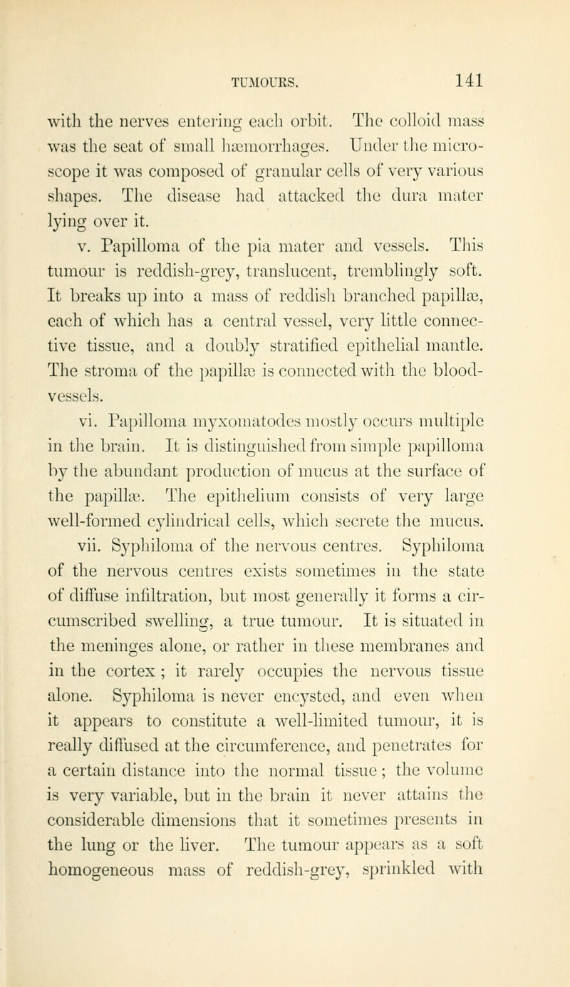 with the nerves entering each orbit. The colloid mass was the seat of small haemorrhages. Under the micro- scope it was composed of granular cells of very various shapes. The disease had attacked the dura mater lying over it. V. Papilloma of the pia mater and vessels. This tumour is reddish-grey, transluceut, tremblingly soft. It breaks up into a mass of reddish branched papillai, each of which has a central vessel, very little connec- tive tissue, and a doubly stratified epithelial mantle. The stroma of the papilke is connected with the blood- vessels. vi. Papilloma myxomatodes mostly occurs multiple in the brain. It is distinguished from simple papilloma by the abundant production of mucus at the surface of the papilla'. The epithelium consists of very large well-formed cylindrical cells, which secrete the mucus. vii. Syphiloma of the nervous centres. Syphiloma of the nervous centres exists sometimes in the state of diffuse infiltration, but most generally it forms a cir- cumscribed swelling, a true tumour. It is situated in the meninges alone, or rather in these membranes and in the cortex ; it rarely occupies the nervous tissue alone. Syphiloma is never encysted, and even when it appears to constitute a well-limited tumour, it is really diffused at the circumference, and penetrates for a certain distance into the normal tissue; the volume is very variable, but in the brain it never attains tlie considerable dimensions that it sometimes presents in the lung or the liver. The tumour appears as a soft homogeneous mass of reddish-grey, sprinkled with