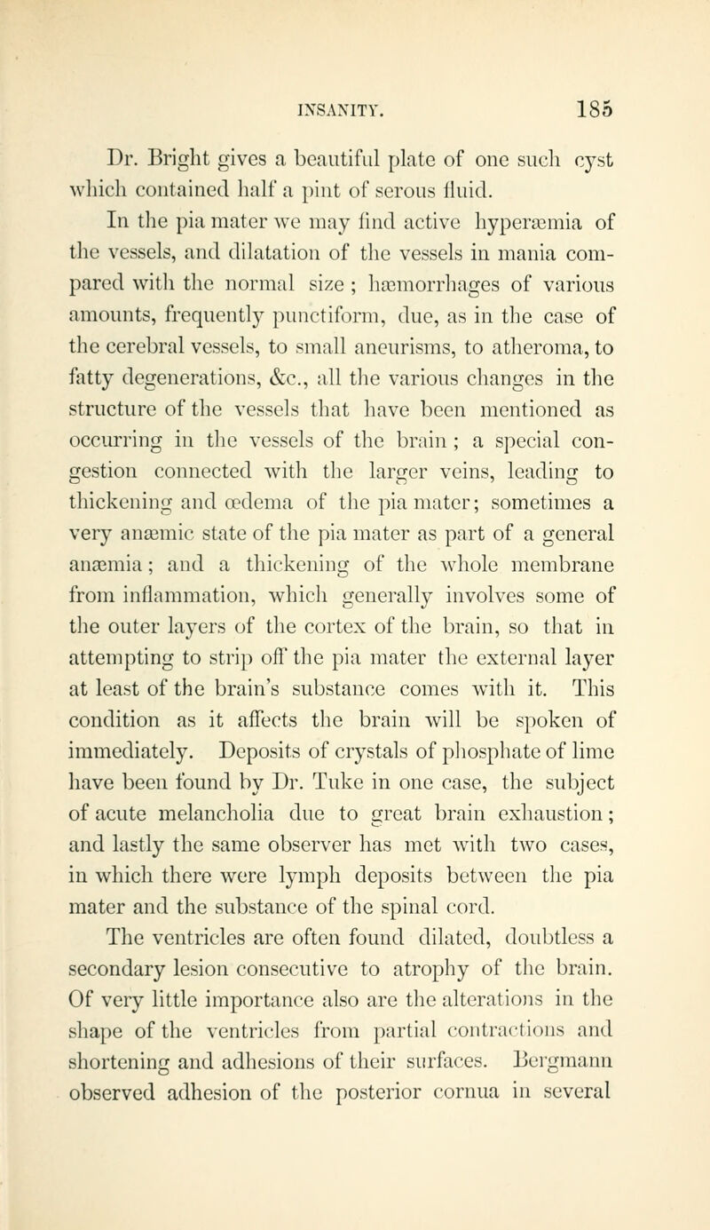 Dr. Bright gives a beautiful plate of one such cyst which contained half a pint of serous fluid. In the pia mater we may find active hypericmia of the vessels, and dilatation of the vessels in mania com- pared with the normal size ; haemorrhages of various amounts, frequently punctiform, due, as in the case of the cerebral vessels, to small aneurisms, to atheroma, to fatty degenerations, &c., all the various changes in the structure of the vessels that have been mentioned as occurring in the vessels of the brain ; a special con- gestion connected with the larger veins, leading to thickening and cedema of the pia mater; sometimes a very anaemic state of the pia mater as part of a general anaemia; and a thickening of the Avhole membrane from inflammation, which generally involves some of the outer layers of the cortex of the brain, so that in attempting to strip off the pia mater the external layer at least of the brain's substance comes with it. This condition as it affects the brain will be spoken of immediately. Deposits of crystals of phosphate of lime have been found by Dr. Tuke in one case, the subject of acute melancholia due to great brain exhaustion; and lastly the same observer has met with two cases, in which there were lymph deposits between the pia mater and the substance of the spinal cord. The ventricles are often found dilated, doubtless a secondary lesion consecutive to atrophy of the brain. Of very little importance also are the alterations in the shape of the ventricles from partial contractions and shortening and adhesions of their surfaces. Bergmann observed adhesion of the posterior cornua in several