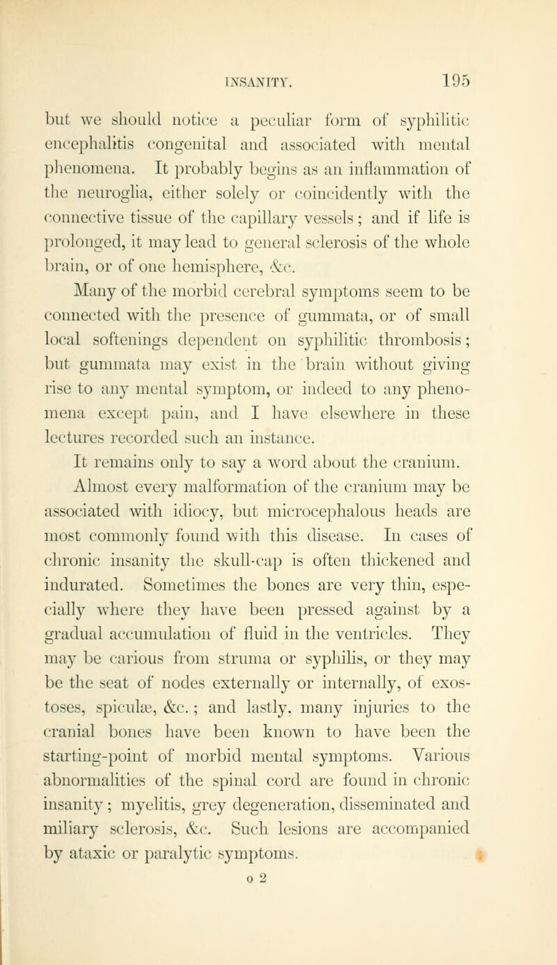 but we should notice a peculiar form of syphilitic encephalitis congenital and associated with mental phenomena. It probably begins as an inflammation of tlie neurogha, either solely or coincidently with the connective tissue of the capillary vessels; and if life is prolonged, it may lead to general sclerosis of the whole brain, or of one hemisphere, &c. Many of the morbid cerebral symptoms seem to be connected with the presence of gummata, or of small local softenings dependent on syphilitic thrombosis; but gummata may exist in the brain without giving rise to any mental symptom, or indeed to any pheno- mena except pain, and I have elsewhere in these lectures recorded such an instance. It remains only to say a w^ord about the cranium. Almost every malformation of the cranium may be associated with idiocy, but microcephalous heads are most commonly found with this disease. In cases of chronic insanity the skull-cap is often thickened and indurated. Sometimes the bones are very thin, espe- cially where they have been pressed against by a gradual accumulation of fluid in the ventricles. They may be carious from struma or syphilis, or they may be the seat of nodes externally or internally, of exos- toses, spiculai, &c.; and lastly, many injuries to the cranial bones have been known to have been the starting-point of morbid mental symptoms. Various abnormalities of the spinal cord are found in chronic insanity ; myelitis, grey degeneration, disseminated and miliary sclerosis, &c. Such lesions are accompanied by ataxic or paralytic symptoms. 0 2