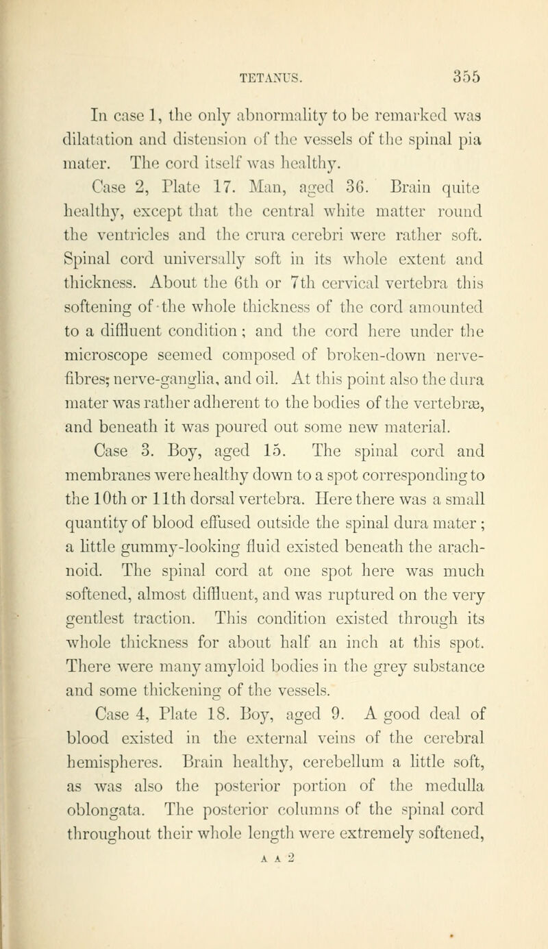 In case 1, the only abnormality to be remarked was dilatation and distension of the vessels of the spinal pia mater. The cord itself was healthy. Case 2, Plate 17. Man, aged 36. Brain quite healthy, except that the central white matter round the ventricles and the crura cerebri were rather soft. Spinal cord universally soft in its whole extent and thickness. About the 6th or 7th cervical vertebra this softening of the whole thickness of the cord amounted to a diffluent condition; and the cord here under tlie microscope seemed composed of broken-down nerve- fibres; nerve-ganglia, and oil. At this point also the dura mater was rather adherent to the bodies of the vertebrce, and beneath it was poured out some new material. Case 3. Boy, aged 15. The spinal cord and membranes were healthy down to a spot corresponding to the lOth or 11th dorsal vertebra. Here there was a small quantity of blood effused outside the spinal dura mater ; a httle gummy-looking fluid existed beneath the arach- noid. The spinal cord at one spot here was much softened, almost diffluent, and was ruptured on the very gentlest traction. This condition existed through its whole thickness for about half an inch at this spot. There were many amyloid bodies in the grey substance and some thickenino; of the vessels. Case 4, Plate 18. Boy, aged 9. A good deal of blood existed in the external veins of the cerebral hemispheres. Brain healthy, cerebellum a little soft, as was also the posterior portion of the medulla oblongata. The posterior columns of the spinal cord throughout their whole length were extremely softened,