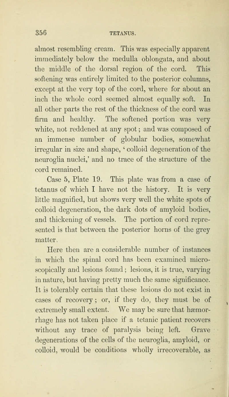 almost resembling cream. This was especially apparent immediately below the medulla oblongata, and about the middle of the dorsal region of the cord. This softening was entirely limited to the posterior columns, except at the very top of the cord, where for about an inch the whole cord seemed almost equally soft. In all other parts the rest of the thickness of the cord was firm and healthy. The softened portion was very white, not reddened at any spot; and was composed of an immense number of globular bodies, somewhat irregular in size and shape, ' colloid degeneration of the neurogha nuclei,' and no trace of the structure of the cord remained. Case 5, Plate 19. This plate was from a case of tetanus of which I have not the history. It is very little magnified, but shows very well the white spots of colloid degeneration, the dark dots of amyloid bodies, and thickening of vessels. The portion of cord repre- sented is that between the posterior horns of the grey matter. Here then are a considerable number of instances in which the spinal cord has been examined micro- scopically and lesions found; lesions, it is true, varying in nature, but having pretty much the same significance. It is tolerably certain that these lesions do not exist in cases of recovery ; or, if they do, they must be of extremely small extent. We may be sure that haemor- rhage has not taken place if a tetanic patient recovers without any trace of paralysis being left. Grave degenerations of the cells of the neuroglia, amyloid, or colloid, would be conditions wholly irrecoverable, as