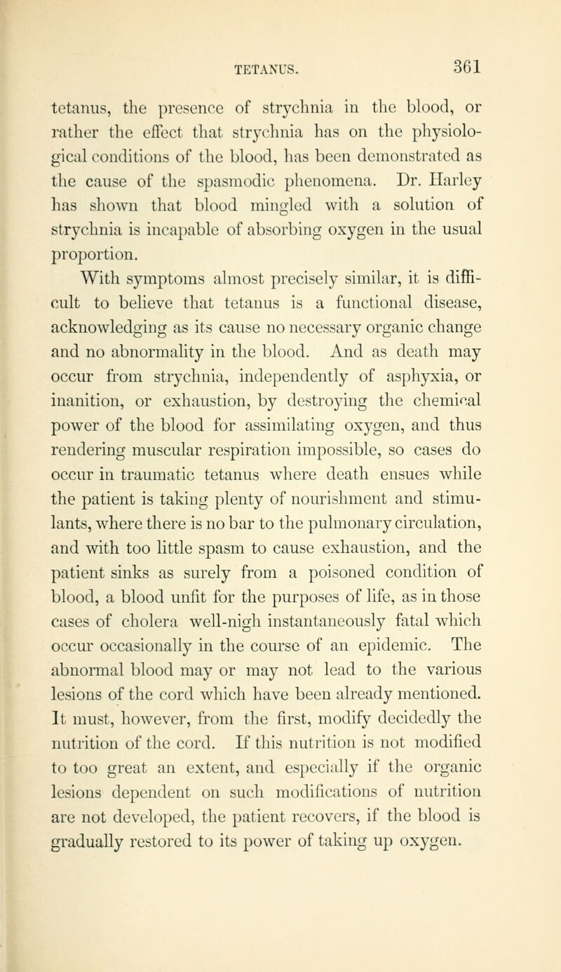 tetanus, the presence of strychnia in the blood, or rather the effect that strychnia has on tlie physiolo- gical conditions of the blood, has been demonstrated as the cause of the spasmodic phenomena. Dr. Harley has shown that blood mingled with a solution of strychnia is incapable of absorbing oxygen in the usual proportion. With symptoms almost precisely similar, it is diffi- cult to believe that tetanus is a functional disease, acknowledging as its cause no necessary organic change and no abnormality in the blood. And as death may occur from strychnia, independently of asphyxia, or inanition, or exhaustion, by destroying the chemical power of the blood for assimilating oxygen, and thus rendering muscular respiration impossible, so cases do occur in traumatic tetanus where death ensues while the patient is taking plenty of nourishment and stimu- lants, where there is no bar to the pulmonary circulation, and with too little spasm to cause exhaustion, and the patient sinks as surely from a poisoned condition of blood, a blood unfit for the purposes of life, as in those cases of cholera well-nigh instantaneously fatal which occur occasionally in the course of an epidemic. The abnormal blood may or may not lead to the various lesions of the cord which have been already mentioned. It must, however, from the first, modify decidedly the nutrition of the cord. If this nutrition is not modified to too great an extent, and especially if the organic lesions dependent on such modifications of nutrition are not developed, the patient recovers, if the blood is gradually restored to its power of taking up oxygen.