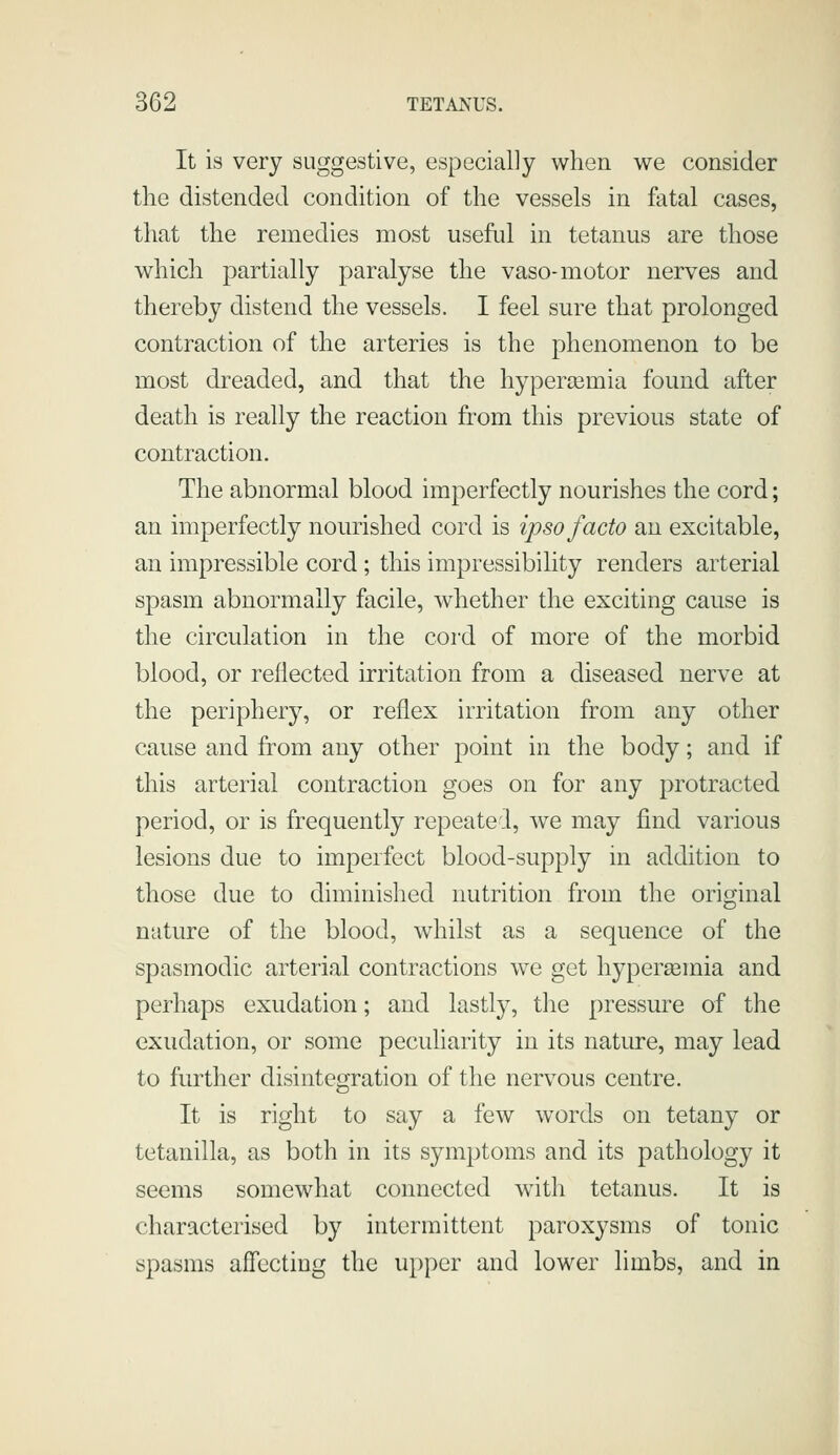 It is very suggestive, especially when we consider the distended condition of the vessels in fatal cases, that the remedies most useful in tetanus are those which partially paralyse the vaso-motor nerves and thereby distend the vessels. I feel sure that prolonged contraction of the arteries is the phenomenon to be most dreaded, and that the hypercemia found after death is really the reaction from this previous state of contraction. The abnormal blood imperfectly nourishes the cord; an imperfectly nourished cord is ipso facto an excitable, an impressible cord ; this impressibility renders arterial spasm abnormally facile, whether the exciting cause is the circulation in the cord of more of the morbid blood, or reflected irritation from a diseased nerve at the periphery, or reflex irritation from any other cause and from any other point in the body; and if this arterial contraction goes on for any protracted period, or is frequently repeated, we may find various lesions due to imperfect blood-supply in addition to those due to diminished nutrition from the original nature of the blood, whilst as a sequence of the spasmodic arterial contractions we get hypersemia and perhaps exudation; and lastly, the pressure of the exudation, or some peculiarity in its nature, may lead to further disintegration of the nervous centre. It is right to say a few words on tetany or tetanilla, as both in its symptoms and its pathology it seems somewhat connected w^ith tetanus. It is characterised by intermittent paroxysms of tonic spasms affecting the upper and lower limbs, and in