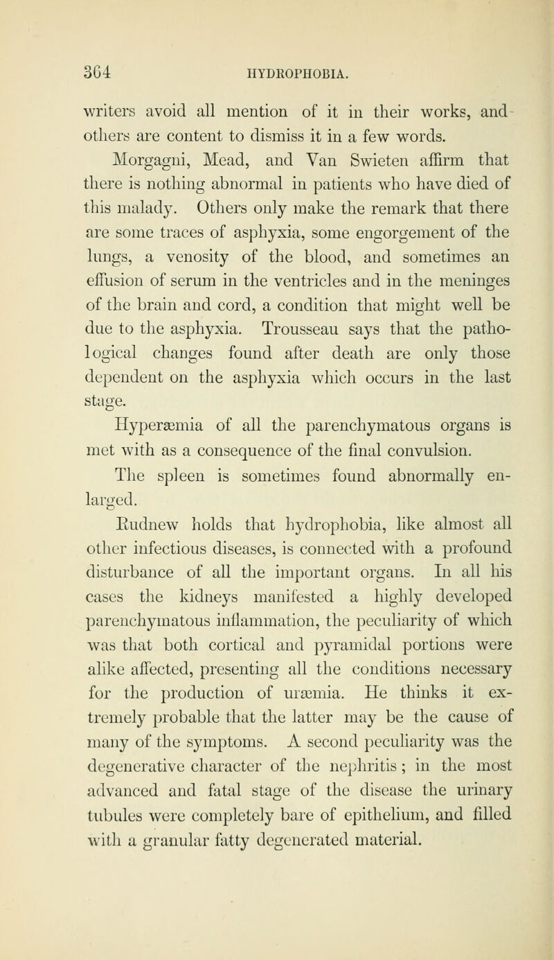 writers avoid all mention of it in their works, and others are content to dismiss it in a few words. Morgagui, Mead, and Van Swieten affirm that there is nothing abnormal in patients who have died of this malady. Others only make the remark that there are some traces of asphyxia, some engorgement of the lungs, a venosity of the blood, and sometimes an effusion of serum in the ventricles and in the meninges of the brain and cord, a condition that might well be due to the asphyxia. Trousseau says that the patho- logical changes found after death are only those dependent on the asphyxia which occurs in the last stage. Hyperemia of all the parenchymatous organs is met with as a consequence of the final convulsion. The spleen is sometimes found abnormally en- larged. Eudnew holds that hydrophobia, like almost all other infectious diseases, is connected with a profound disturbance of all the important organs. In all his cases the kidneys manifested a highly developed parenchymatous inflammation, the peculiarity of which was that both cortical and pyramidal portions were alike affected, presenting all the conditions necessary for the production of uraemia. He thinks it ex- tremely probable that the latter may be the cause of many of the symptoms. A second peculiarity was the degenerative character of the nephritis; in the most advanced and fatal stage of the disease the urinary tubules were completely bare of epithelium, and filled with a granular fatty degenerated material.