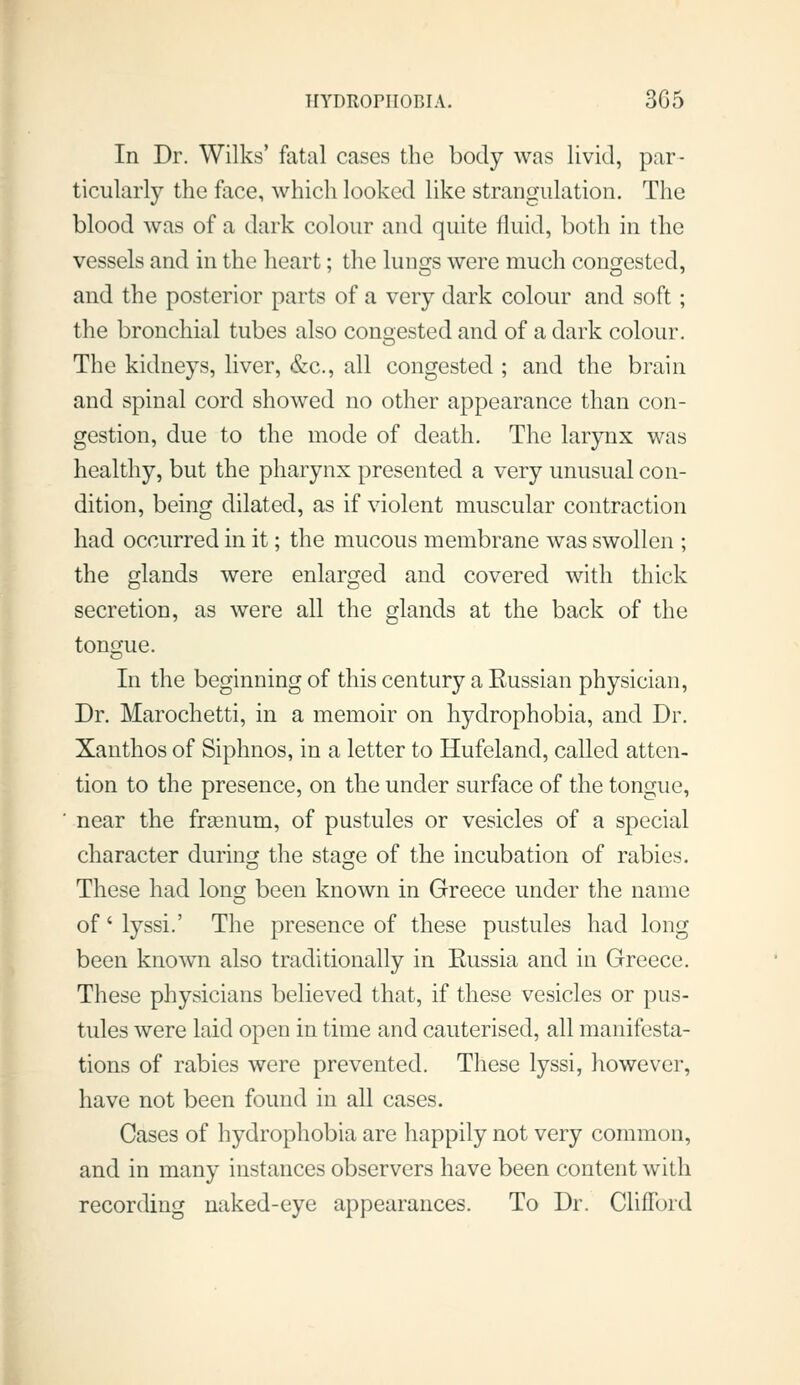 In Dr. Wilks' fatal cases the body was livid, par- ticularly the face, which looked like strangulation. The blood was of a dark colour and quite fluid, both in the vessels and in the heart; the lungs were much congested, and the posterior parts of a very dark colour and soft; the bronchial tubes also conoested and of a dark colour. The kidneys, liver, &c., all congested ; and the brain and spinal cord showed no other appearance than con- gestion, due to the mode of death. The larynx was healthy, but the pharynx presented a very unusual con- dition, being dilated, as if violent muscular contraction had occurred in it; the mucous membrane was swollen ; the glands were enlarged and covered with thick secretion, as were all the glands at the back of the tongue. In the beginning of this century a Russian physician, Dr. Marochetti, in a memoir on hydrophobia, and Dr. Xanthos of Siphnos, in a letter to Hufeland, called atten- tion to the presence, on the under surface of the tongue, near the frsenum, of pustules or vesicles of a special character during the stasfe of the incubation of rabies. These had long been known in Greece under the name of' lyssi.' The presence of these pustules had long been known also traditionally in Eussia and in Greece. These physicians believed that, if these vesicles or pus- tules were laid open in time and cauterised, all manifesta- tions of rabies were prevented. These lyssi, however, have not been found in all cases. Cases of hydrophobia are happily not very common, and in many instances observers have been content with recording naked-eye appearances. To Dr. Clifford
