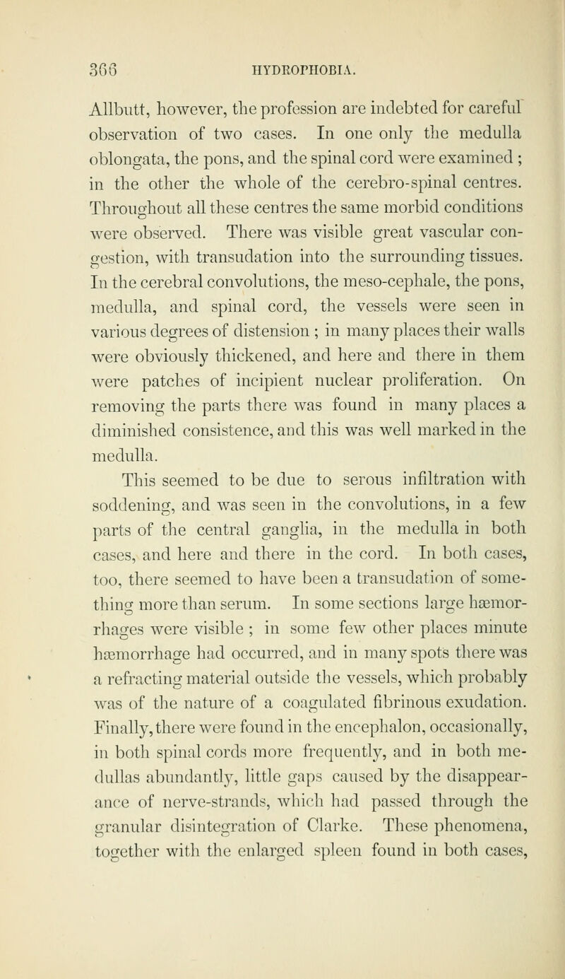 Allbiitt, however, the profession are indebted for careful observation of two cases. In one only the medulla oblongata, the pons, and the spinal cord were examined ; in the other the whole of the cerebro-spinal centres. Throughout all these centres the same morbid conditions were observed. There was visible great vascular con- gestion, with transudation into the surrounding tissues. In the cerebral convolutions, the meso-cephale, the pons, medulla, and spinal cord, the vessels were seen in various degrees of distension ; in many places their walls were obviously thickened, and here and there in them were patches of incipient nuclear proliferation. On removing the parts there was found in many places a diminished consistence, and this was well marked in the medulla. This seemed to be due to serous infiltration with soddening, and was seen in the convolutions, in a few parts of the central ganglia, in the medulla in both cases, and here and there in the cord. In both cases, too, there seemed to have been a transudation of some- thinix more than serum. In some sections laro^e hsemor- rhages were visible ; in some few other places minute hoamorrhage had occurred, and in many spots there was a refracting material outside the vessels, which probably was of the nature of a coagulated fibrinous exudation. Finally, there were found in the encephalon, occasionally, in both spinal cords more frequently, and in both me- dullas abundantly, little gaps caused by the disappear- ance of nerve-strands, which had passed through the granular disintegration of Clarke. These phenomena, together with the enlarged spleen found in both cases,