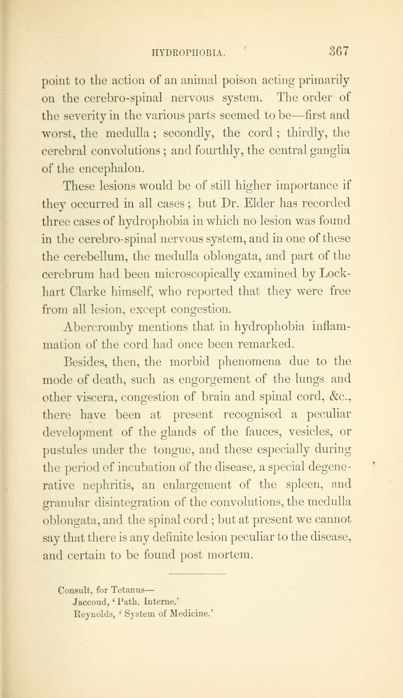 point to the action of an animal poison acting primarily on the cerebro-spinal nervous system. The order of the severity in the various parts seemed to be—first and worst, the medulla; secondly, the cord ; thirdly, the cerebral convolutions ; and fourthly, the central ganglia of the encephalon. These lesions would be of still higher importance if they occurred in all cases; but Dr. Elder has recorded three cases of hydrophobia in which no lesion was found in the cerebro-spinal nervous system, and in one of these the cerebellum, the medulla oblongata, and part of the cerebrum had been microscopically examined by Lock- hart Clarke himself, who reported that they were free from all lesion, except congestion. Abercromby mentions that in hydrophobia inflam- mation of the cord had once been remarked. Besides, then, the morbid phenomena due to the mode of death, such as engorgement of the lungs and other viscera, congestion of brain and spinal cord, &c., there have been at present recognised a peculiar development of the glands of the fauces, vesicles, or pustules under the tongue, and these especially during the period of incubation of the disease, a special degene- rative nephritis, an enlargement of the spleen, and granular disintegration of the convolutions, the medulla oblongata, and the spinal cord ; but at present we cannot say that there is any definite lesion peculiar to the disease, and certain to be found post mortem. Consult, for Tetanus— Jaccoud,' Path. Interne.' Eeyuolds, ' System of Medicine.'
