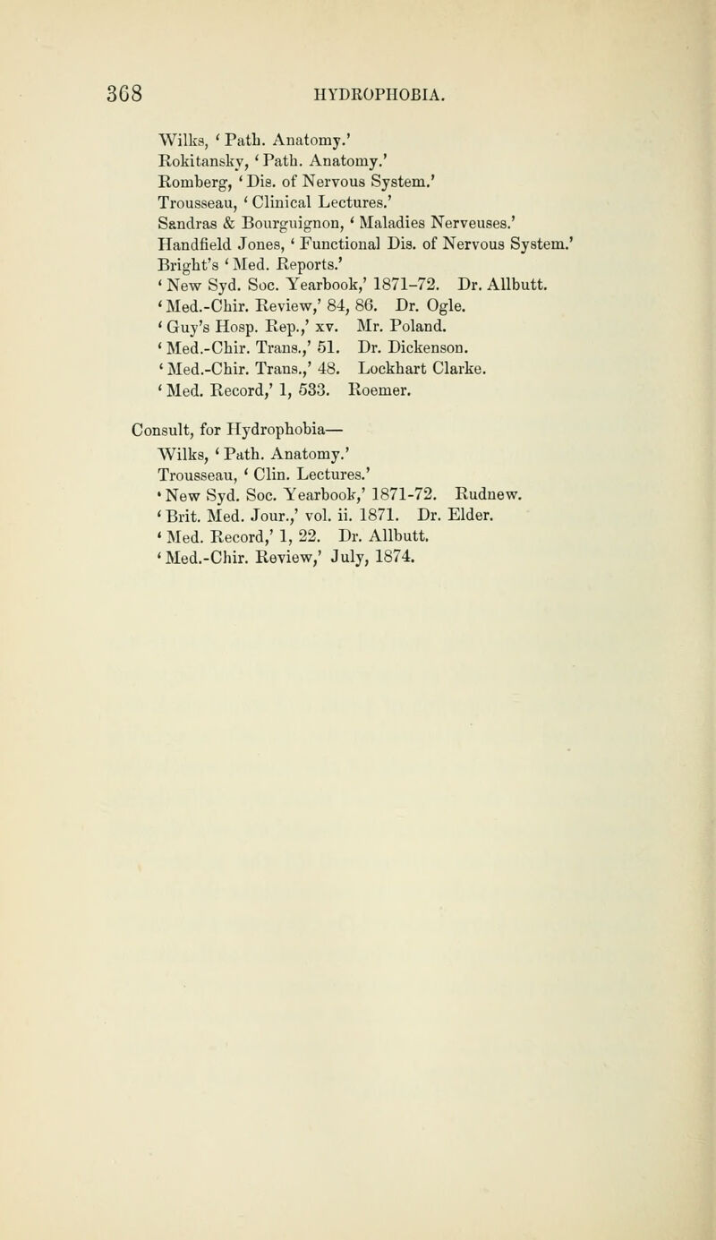 Wilks, ' PatL. Anatomy.' Rokitansky, 'Path. Anatomy.' Romberg, ' Dis. of Nervous System.' Trousseau, ' Clinical Lectures.' Sandras & Bourguignon, * Maladies Nerveuses.' Handfield Jones, ' Functional Dis. of Nervous System.' Briglit's ' Med. Reports.' ' New Syd. Soc. Yearbook,' 1871-72. Dr. Allbutt. ' Med.-Chir. Review,' 84, 86. Dr. Ogle. * Guy's Hosp. Rep.,' xv. Mr. Poland. * Med.-Chir. Trans.,' 51. Dr. Dickenson. * Med.-Chir. Trans.,' 48. Lockhart Clarke. ' Med. Record,' 1, 533. Roemer. Consult, for Hydrophobia— Wilks, ' Path. Anatomy.' Trousseau, ' Clin. Lectures.' 'New Syd. Soc. Yearbook,' 1871-72. Rudnew. ' Brit. Med. Jour.,' vol. ii. 1871. Dr. Elder. « Med. Record,' 1, 22. Dr. Allbutt. 'Med.-Chir. Review,' July, 1874.