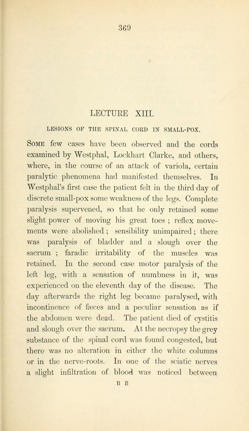 LECTURE XIIL LESIONS OP THE SPINAL CORD IN SMALL-POX. Some few cases have been observed and the cords examined by Westphal, Lockhart Clarke, and others, where, in the course of an attack of variola, certain paralytic phenomena had manifested themselves. In Westphal's first case the patient felt in the third day of discrete small-pox some weakness of the legs. Complete paralysis supervened, so that he only retained some slight power of moving his great toes ; reflex move- ments were abolished ; sensibility unimpaired; there was paralysis of bladder and a slough over the sacrum ; faradic irritability of the muscles was retained. In the second case motor paralysis of the left leg, with a sensation of numbness in it, was experienced on the eleventh day of the disease. The day afterwards the right leg became paralysed, with incontinence of fa3ces and a peculiar sensation as if the abdomen were dead. The patient died of cystitis and slough over the sacrum. At the necropsy the grey substance of the spinal cord was found congested, but there was no alteration in either the white columns or in the nerve-roots. In one of the sciatic nerves a slight infiltration of blood was noticed between B B