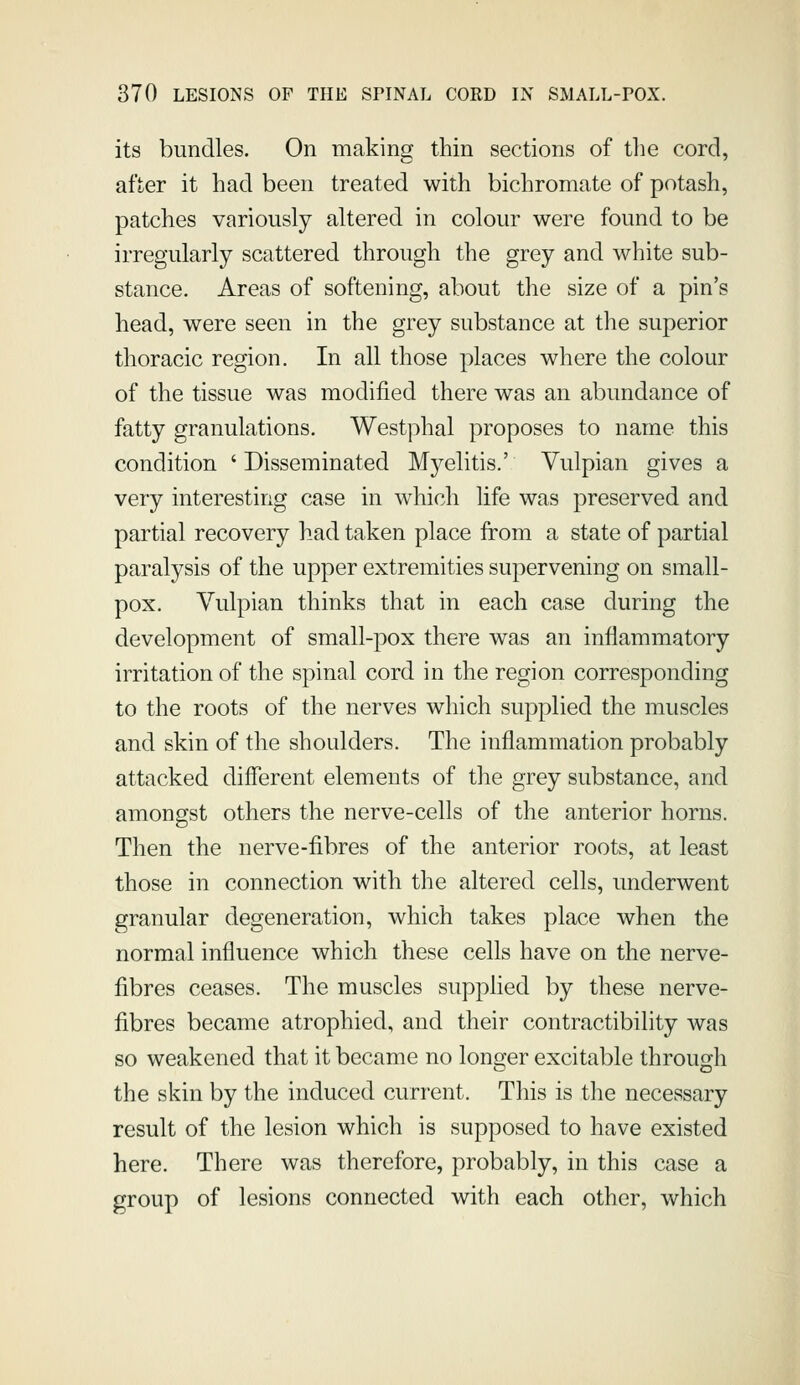 its bundles. On making thin sections of the cord, after it had been treated with bichromate of potash, patches variously altered in colour were found to be irregularly scattered through the grey and white sub- stance. Areas of softening, about the size of a pin's head, were seen in the grey substance at the superior thoracic region. In all those places where the colour of the tissue was modified there was an abundance of fatty granulations. Westphal proposes to name this condition ' Disseminated Myelitis.' Vulpian gives a very interesting case in which life was preserved and partial recovery had taken place from a state of partial paralysis of the upper extremities supervening on small- pox. Vulpian thinks that in each case during the development of small-pox there was an inflammatory irritation of the spinal cord in the region corresponding to the roots of the nerves which supplied the muscles and skin of the shoulders. The inflammation probably attacked different elements of the grey substance, and amongst others the nerve-cells of the anterior horns. Then the nerve-fibres of the anterior roots, at least those in connection with the altered cells, underwent granular degeneration, which takes place when the normal influence which these cells have on the nerve- fibres ceases. The muscles supphed by these nerve- fibres became atrophied, and their contractibility was so weakened that it became no longer excitable through the skin by the induced current. This is the necessary result of the lesion which is supposed to have existed here. There was therefore, probably, in this case a group of lesions connected with each other, which