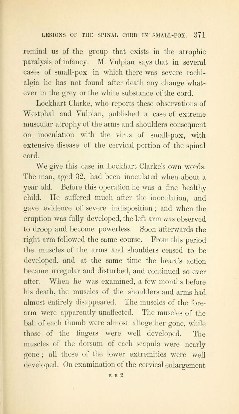 remind us of the group that exists in the atrophic paralysis of infancy. M. Vulpian says that in several cases of small-pox in which there was severe rachi- algia he has not found after death any change what- ever in the grey or the white substance of the cord. Lockhart Clarke, who reports these observations of Westphal and Vulpian, published a case of extreme muscular atrophy of the arms and shoulders consequent on inoculation with the virus of small-pox, with extensive disease of the cervical portion of the spinal cord. We give this case in Lockhart Clarke's own words. The man, aged 32, had been inoculated when about a year old. Before tliis operation he was a fine healthy child. He suffered much after the inoculation, and gave evidence of severe indisposition; and when the eruption was fully developed, the left arm was observed to droop and become powerless. Soon afterwards the right arm followed the same course. From this period the muscles of the arms and shoulders ceased to be developed, and at the same time the heart's action became irregular and disturbed, and continued so ever after. When he was examined, a few months before his death, the muscles of the shoulders and arms had almost entirely disappeared. The muscles of the fore- arm were apparently unaffected. The muscles of the ball of each thumb were almost altogether gone, while those of the lingers were well developed. The muscles of the dorsum of each scapula were nearly gone ; all those of the lower extremities were well developed. On examination of the cervical enlargement