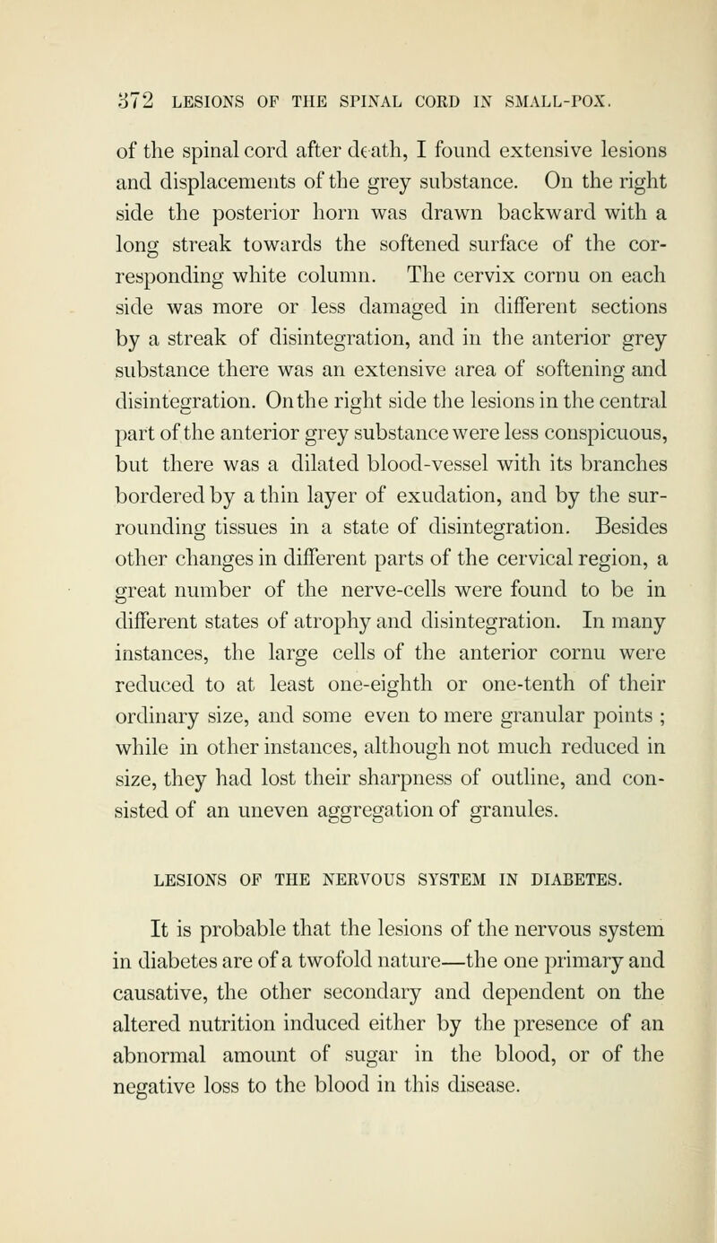 of the spinal cord after d^ ath, I found extensive lesions and displacements of the grey substance. On the right side the posterior horn was drawn backward with a long streak towards the softened surface of the cor- responding white column. The cervix cornu on each side was more or less damaged in different sections by a streak of disintegration, and in the anterior grey substance there was an extensive area of softening and disintegration. On the right side the lesions in the central part of the anterior grey substance were less conspicuous, but there was a dilated blood-vessel with its branches bordered by a thin layer of exudation, and by the sur- rounding tissues in a state of disintegration. Besides other changes in different parts of the cervical region, a great number of the nerve-cells were found to be in different states of atrophy and disintegration. In many instances, the large cells of the anterior cornu were reduced to at least one-eighth or one-tenth of their ordinary size, and some even to mere granular points ; while in other instances, although not much reduced in size, they had lost their sharpness of outline, and con- sisted of an uneven aggregation of granules. LESIONS OP THE NERVOUS SYSTEM IN DIABETES. It is probable that the lesions of the nervous system in diabetes are of a twofold nature—the one primary and causative, the other secondary and dependent on the altered nutrition induced either by the presence of an abnormal amount of sugar in the blood, or of the negative loss to the blood in this disease. I