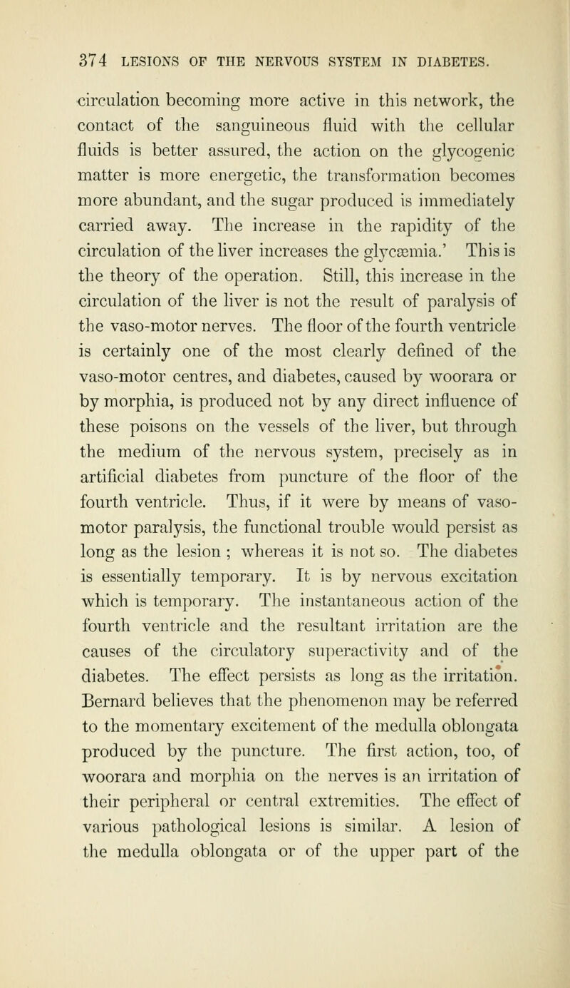 circulation becoming more active in this network, the contact of the sanguineous fluid with tlie cellular fluids is better assured, the action on the glycojzenic matter is more energetic, the transformation becomes more abundant, and the sugar produced is immediately carried away. The increase in the rapidity of the circulation of the liver increases the glyca3mia.' This is the theory of the operation. Still, this increase in the circulation of the liver is not the result of paralysis of the vaso-motor nerves. The floor of the fourth ventricle is certainly one of the most clearly defined of the vaso-motor centres, and diabetes, caused by woorara or by morphia, is produced not by any direct influence of these poisons on the vessels of the liver, but through the medium of the nervous system, precisely as in artificial diabetes from puncture of the floor of the fourth ventricle. Thus, if it were by means of vaso- motor paralysis, the functional trouble would persist as long as the lesion ; whereas it is not so. The diabetes is essentially temporary. It is by nervous excitation which is temporary. The instantaneous action of the fourth ventricle and the resultant irritation are the causes of the circulatory superactivity and of the diabetes. The effect persists as long as the irritation. Bernard believes that the phenomenon may be referred to the momentary excitement of the medulla oblongata produced by the puncture. The first action, too, of woorara and morphia on the nerves is an irritation of their peripheral or central extremities. The effect of various pathological lesions is similar. A lesion of the medulla oblongata or of the upper part of the