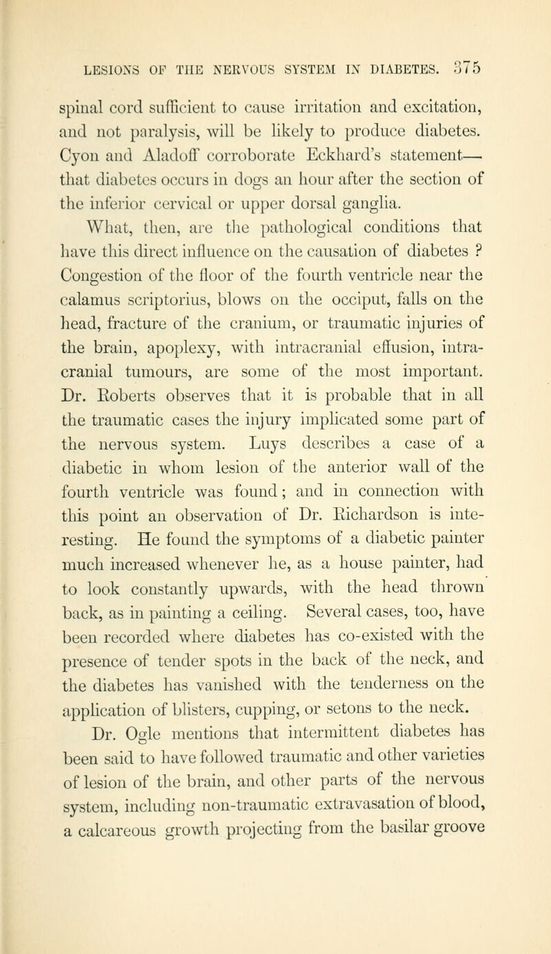 spinal cord sufficient to cause irritation and excitation, and not paralysis, will be likely to produce diabetes. Cyon and Aladoff corroborate Eckhard's statement— that diabetes occurs in dogs an hour after the section of the inferior cervical or upper dorsal ganglia. What, then, are tlie pathological conditions that have this direct influence on the causation of diabetes ? Congestion of the floor of the fourth ventricle near the calamus scriptorius, blows on the occiput, falls on the head, fracture of the cranium, or traumatic injuries of the brain, apoplexy, with intracranial effusion, intra- cranial tumours, are some of the most important. Dr. Eoberts observes that it is probable that in all the traumatic cases the injury implicated some part of the nervous system. Luys describes a case of a diabetic in whom lesion of the anterior wall of the fourth ventricle was found; and in connection with this point an observation of Dr. Eichardson is inte- resting. He found the symptoms of a diabetic painter much increased whenever he, as a house painter, had to look constantly upwards, with the head thrown back, as in painting a ceiling. Several cases, too, have been recorded where diabetes has co-existed with the presence of tender spots in the back of the neck, and the diabetes has vanished with the tenderness on the appUcation of blisters, cupping, or setons to the neck. Dr. Ogle mentions that intermittent diabetes has been said to have followed traumatic and other varieties of lesion of the brain, and other parts of the nervous system, including non-traumatic extravasation of blood, a calcareous growth projecting from the basilar groove