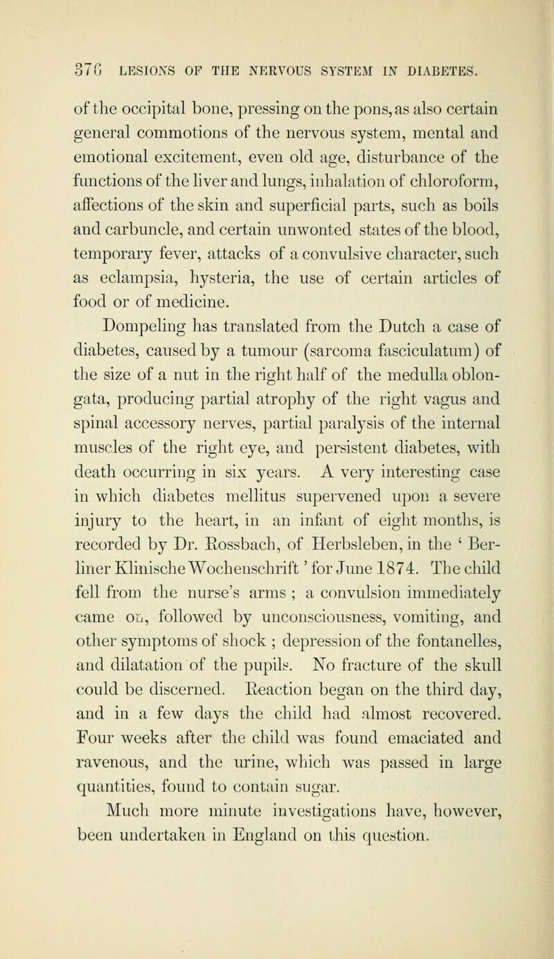 of the occipital bone, pressing on the pons, as also certain general commotions of the nervous system, mental and emotional excitement, even old age, disturbance of the functions of the liver and lungs, inhalation of chloroform, affections of the skin and superficial parts, such as boils and carbuncle, and certain unwonted states of the blood, temporary fever, attacks of a convulsive character, such as eclampsia, hysteria, the use of certain articles of food or of medicine. Dompeling has translated from the Dutch a case of diabetes, caused by a tumour (sarcoma fasciculatum) of the size of a nut in the right half of the medulla oblon- gata, producing partial atrophy of the right vagus and spinal accessory nerves, partial paralysis of the internal muscles of the right eye, and persistent diabetes, with death occurring in six years. A very interesting case in which diabetes mellitus supervened upon a severe injury to the heart, in an infant of eight months, is recorded by Dr. Eossbach, of Herbsleben, in the ' Ber- liner Klinische Wochenschrift' for June 1874. The child fell from the nurse's arms ; a convulsion immediately came on, followed by unconsciousness, vomiting, and other symptoms of shock ; depression of the fontanelles, and dilatation of the pupils. No fracture of the skull could be discerned. Eeaction began on the third day, and in a few days the child had almost recovered. Four weeks after the child was found emaciated and ravenous, and the urine, which was passed in large quantities, found to contain sugar. Much more minute investigations have, however, been undertaken in England on this question.