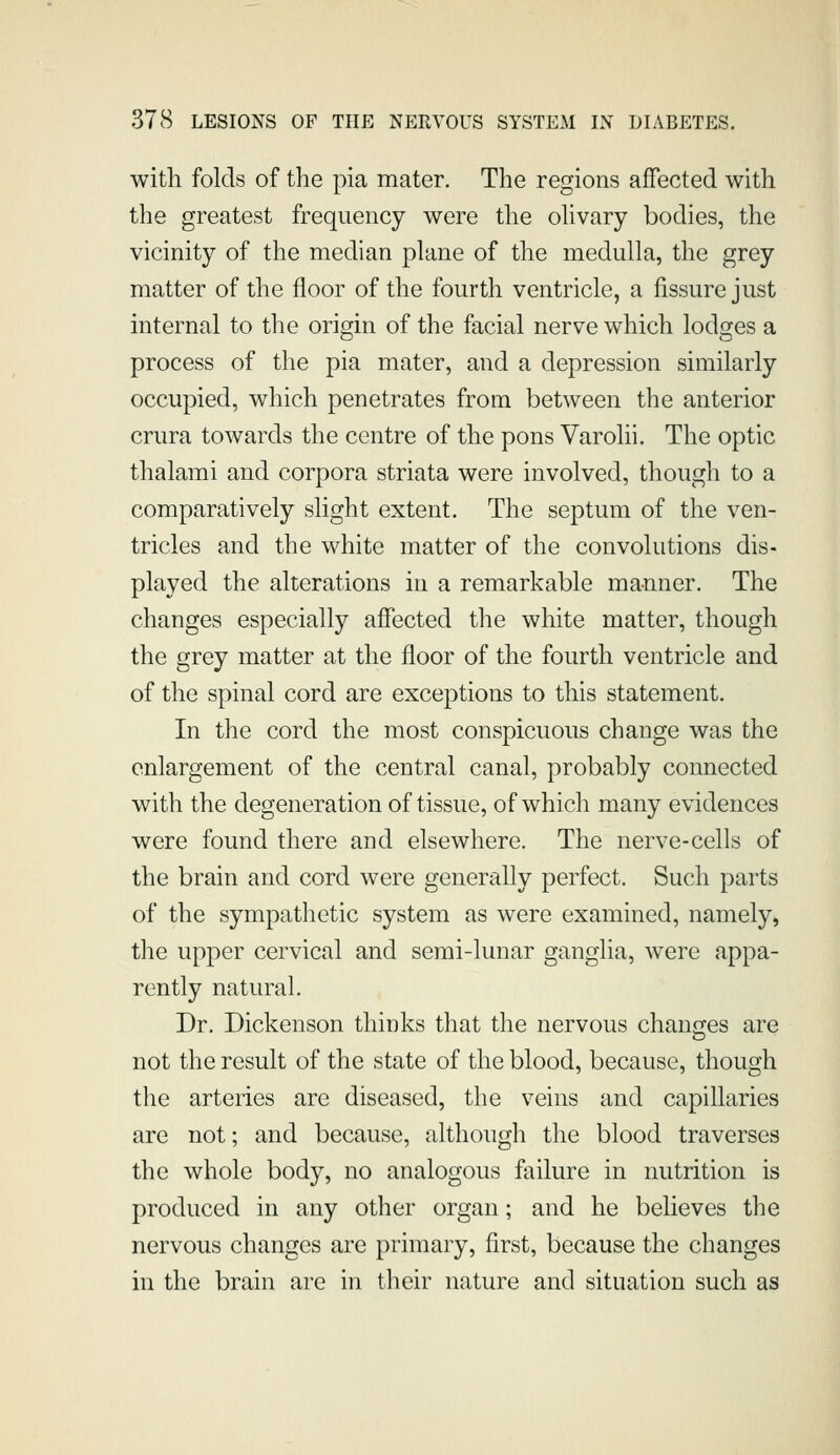 with folds of the pia mater. The regions affected with the greatest frequency were the olivary bodies, the vicinity of the median plane of the medulla, the grey matter of the floor of the fourth ventricle, a fissure just internal to the origin of the facial nerve which lodges a process of the pia mater, and a depression similarly occupied, which penetrates from between the anterior crura towards the centre of the pons Varolii. The optic thalami and corpora striata were involved, though to a comparatively slight extent. The septum of the ven- tricles and the white matter of the convolutions dis- played the alterations in a remarkable manner. The changes especially affected the white matter, though the grey matter at the floor of the fourth ventricle and of the spinal cord are exceptions to this statement. In the cord the most conspicuous change was the enlargement of the central canal, probably connected with the degeneration of tissue, of which many evidences were found there and elsewhere. The nerve-cells of the brain and cord were generally perfect. Such parts of the sympathetic system as were examined, namely, the upper cervical and semi-lunar ganglia, were appa- rently natural. Dr. Dickenson thinks that the nervous chanjxes are not the result of the state of the blood, because, though the arteries are diseased, the veins and capillaries are not; and because, although the blood traverses the whole body, no analogous failure in nutrition is produced in any other organ; and he believes the nervous changes are primary, first, because the changes in the brain are in their nature and situation such as