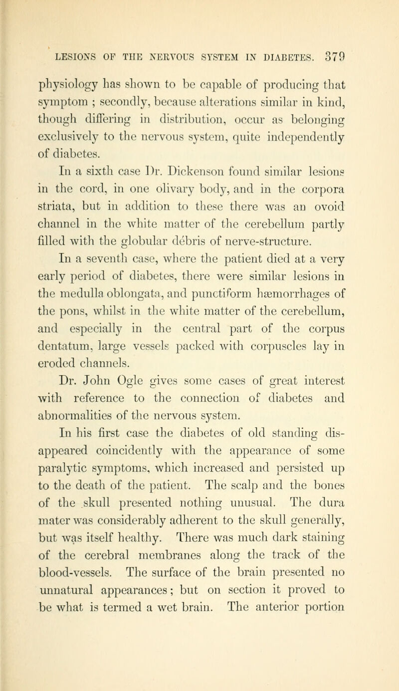 physiology has shown to be capable of producing that symptom ; secondly, because alterations similar in kind, though difTering in distribution, occur as belonging exclusivel}^ to the nervous system, quite independently of diabetes. In a sixth case ])r. Dickenson found similar lesions in the cord, in one olivary body, and in the corpora striata, but in addition to these there was an ovoid channel in the white matter of the cerebellum partly filled with the globular debris of nerve-structure. In a seventh case, where the patient died at a very early period of diabetes, there were similar lesions in the medulla oblongata, and punctiform haemorrhages of the pons, whilst in the white matter of the cerebellum, and especially in the central part of the corpus dentatum, large vessels packed with corpuscles lay in eroded channels. Dr. John Ogle gives some cases of great interest with reference to the connection of diabetes and abnormalities of the nervous system. In his first case the diabetes of old standing dis- appeared coincidently with the appearance of some paralytic symptoms, which increased and persisted up to the death of the patient. The scalp and the bones of the skull presented nothing unusual. The dura mater was considerably adherent to the skull generally, but was itself healthy. There was much dark staining of the cerebral membranes along the track of the blood-vessels. The surface of the brain presented no unnatural appearances; but on section it proved to be what is termed a wet brain. The anterior portion