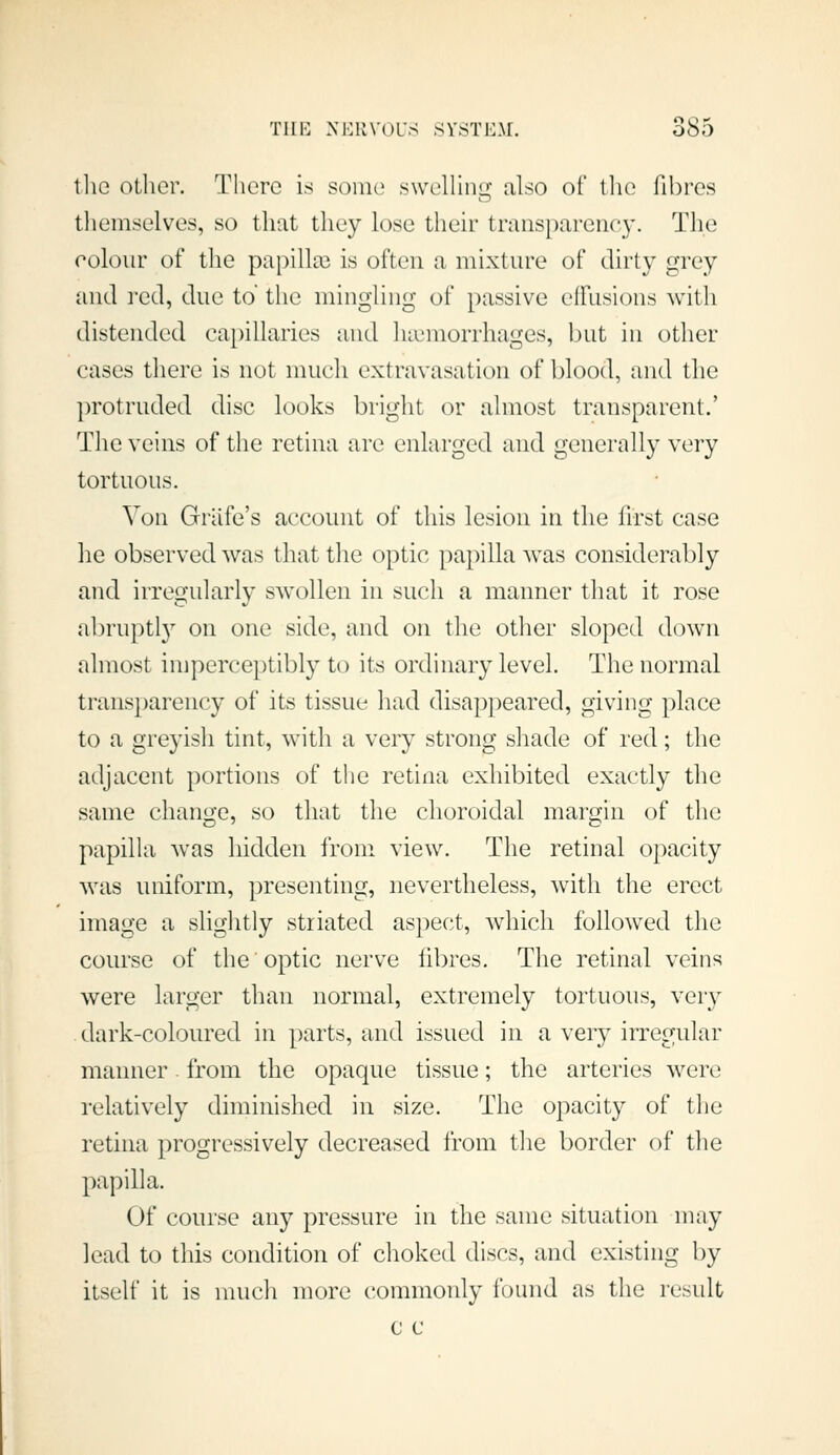 tlie other. There is some swehinGf also of the fibres tliemselves, so that they lose their transparenc}'. Tlie colour of the papilla3 is often a mixture of dirty grey and red, due to the mingling of passive effusions with distended capillaries and 1 Hemorrhages, l)ut in other cases there is not nuich extravasation of blood, and the protruded disc looks bright or almost transparent.' The veins of the retina are enlarged and generally very tortuous. Von Griife's account of this lesion in the first case he observed was that tlie optic papilla Avas considerably and irregularly swollen in such a manner tJiat it rose abruptl}'' on one side, and on the otlier sloped down almost imperceptibly to its ordinary level. The normal trans})arency of its tissue had disappeared, giving place to a greyish tint, with a very strong sliade of red; the adjacent portions of the retina exhibited exactly tlie same change, so tliat the choroidal margin of the papilla was hidden from view. The retinal opacity was uniform, presenting, nevertheless, with the erect image a slightly striated aspec^t, which followed the course of the optic nerve fibres. The retinal veins were larger than normal, extremely tortuous, very dark-coloured in parts, and issued in a very irregular manner. from the opaque tissue; the arteries were relatively diminished in size. The opacity of the retina progressively decreased from the border of the papilla. Of course any pressure in the same situation may lead to this condition of choked discs, and existing by itself it is nuich more commonly found as the I'csult c c