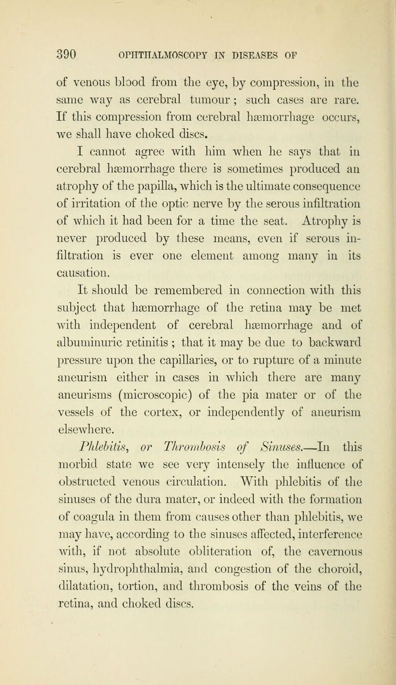 of venous blood from tlie eye, by compression, in the same way as cerebral tumour; such cases are rare. If this compression from cerebral hemorrhage occurs, we shall have choked discs. I cannot agree with him when he says that in cerebral liEemorrhage there is sometimes produced an atrophy of the papilla, which is the ultimate consequence of irritation of the optic nerve by the serous infiltration of which it had been for a time the seat. Atrophy is never produced by these means, even if serous in- filtration is ever one element among many in its causation. It should be remembered in connection with this subject that haamorrhage of the retina may be met with independent of cerebral hasmorrhage and of albuminuric retinitis ; that it may be due to backward pressure upon the capillaries, or to rupture of a minute aneurism either in cases in wliich there are many aneurisms (microscopic) of the pia mater or of the vessels of the cortex, or independently of aneurism elsewhere. Phlehiiisy or Thrombosis of Sinuses.—In this morbid state we see very intensely the influence of obstructed venous circulation. With phlebitis of the sinuses of the dura mater, or indeed with the formation of coagula in them from causes other than phlebitis, we may have, according to the sinuses affected, interference with, if not absolute obliteration of, the cavernous sinus, liydrophthalmia, and congestion of the choroid, dilatation, tortion, and thrombosis of tlie veins of the retina, and choked discs.