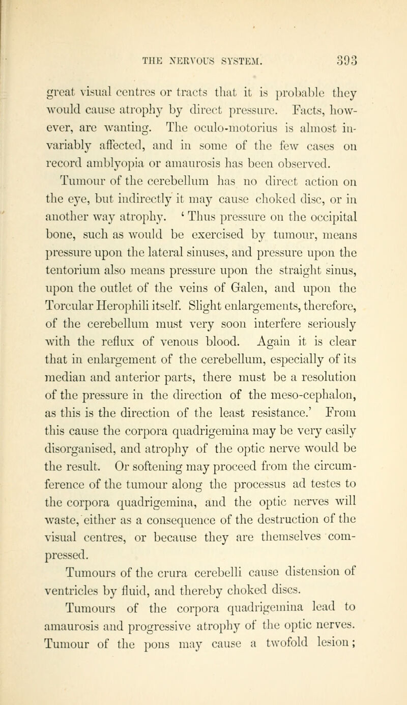 great visual centres or tracts that it is prol>al)lc they would cause atrophy by direct pressure. Facts, how- ever, are wanting. The oculo-niotorius is almost in- variably affected, and in some of the few cases on record amblyopia or amaurosis has been observed. Tumour of the cerebellum has no direct action on the eye, but indirectly it may cause choked disc, or in another way atrophy. ' Thus pressure on the occipital bone, such as would be exercised by tumour, means pressure upon the lateral sinuses, and pressure upon the tentorium also means pressure upon the straight sinus, upon tlie outlet of the veins of Galen, and upon the Torcular Herophili itself. Slight enlargements, therefore, of the cerebellum must very soon interfere seriously Avith the reflux of venous blood. Again it is clear that in enlargement of the cerebellum, especially of its median and anterior parts, there must be a resolution of the pressure in the direction of the meso-cephalon, as tliis is the direction of the least resistance.' From this cause the corpora quadrigemina may be very easily disorganised, and atrophy of the optic nerve would be the result. Or softening may proceed from the circum- ference of the tumour along the processus ad testes to the corpora quadrigemina, and the optic nerves will waste, either as a consequence of the destruction of the visual centres, or because they are themselves com- pressed. Tumours of the crura cerebelli cause distension of ventricles by fluid, and thereby choked discs. Tumours of the corpora quadrigemina lead to amaurosis and progressive atrophy of tlie optic nerves. Tumour of the pons may cause a twofold lesion;