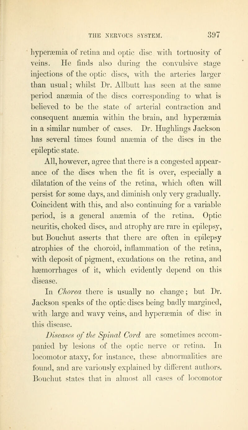 liyperasmia of retiim and o])tic disc witli tortuosity of veins. He finds also durinui; the convulsive stao;e injections of the optic discs, witli tlie arteries larger than usual; whilst Dr. AUbutt has seen at the same period anosmia of the discs corresponding to what is believed to be the state of arterial contraction and consequent amemia within the brain, and hypera3mia in a similar number of cases. Dr. Hu<j!;hlinf]fs Jackson has several times found ana3mia of the discs in the epileptic state. All, however, agree that there is a congested appear- ance of the discs when the fit is over, especially a dilatation of the veins of the retina, which often will persist for some days, and diminish only very gradually. Coincident with this, and also continuing for a variable period, is a general anajmia of the retina. Optic neuritis, choked discs, and atrophy are rare in epilepsy, but Bouchut asserts that there are often in epilepsy atrophies of the choroid, inflammation of the retina, with deposit of pigment, exudations on the retina, and hasmorrhages of it, which evidently depend on this disease. In Chorea there is usually no change; ])ut Dr. Jackson speaks of the optic discs being badly margined, w^ith large and wavy veins, and hyperemia of disc in this disease. Diseasefi of the Spinal Cord are sometimes accom- panied by lesions of the optic nerve or retina. In locomotor ataxy, for instance, these abnormalities are found, and are variously explained by diflerent authors. Bouchut states that in almost all ca^es of locomotor