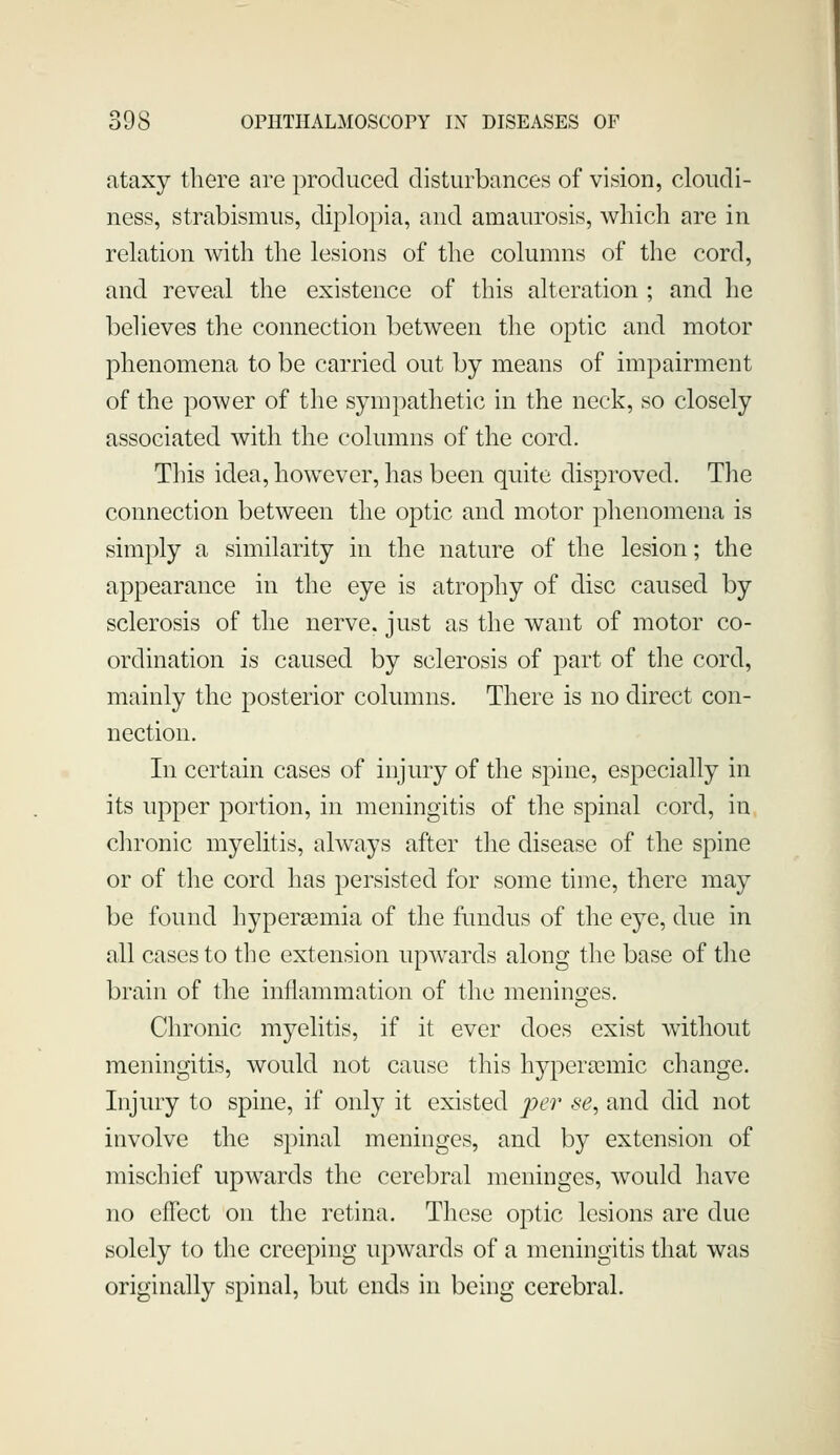 ataxy there are produced disturbances of vision, cloudi- ness, strabismus, diplopia, and amaurosis, which are in relation with the lesions of the columns of the cord, and reveal the existence of this alteration ; and he believes the connection between the optic and motor phenomena to be carried out by means of impairment of the power of the sympathetic in the neck, so closely associated with the columns of the cord. This idea, however, has been quite disproved. The connection between the optic and motor phenomena is simply a similarity in the nature of the lesion; the appearance in the eye is atrophy of disc caused by sclerosis of the nerve, just as the want of motor co- ordination is caused by sclerosis of part of the cord, mainly the posterior columns. There is no direct con- nection. In certain cases of injury of the spine, especially in its upper portion, in meningitis of the spinal cord, in chronic myelitis, always after the disease of the spine or of the cord has persisted for some time, there may be found hypersemia of the fundus of the eye, due in all cases to the extension upwards along the base of the brain of the inflammation of the meninfyes. Chronic myelitis, if it ever does exist without meningitis, would not cause this hypera3mic change. Injury to spine, if only it existed pei' se, and did not involve the spinal meninges, and by extension of mischief upwards the cerebral meninges, would have no elTect on the retina. These optic lesions are due solely to the creeping upwards of a meningitis that was originally spinal, but ends in behig cerebral.