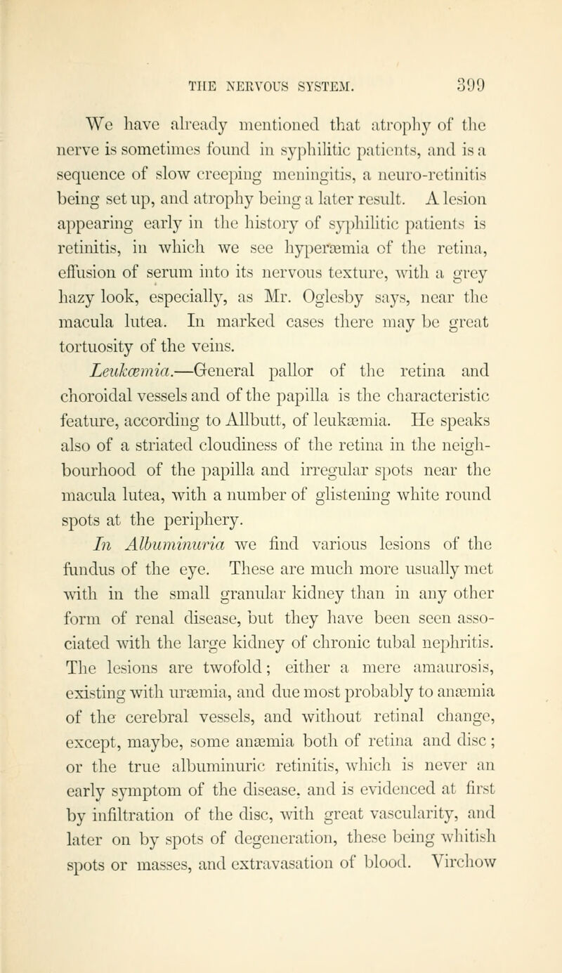 We have already mentioned that atrophy of tlie nerve is sometimes found in syphilitic patients, and is a sequence of slow creeping meningitis, a neuro-retinitis being set up, and atrophy being a later result. A lesion appearing early in the history of sy|)hilitic patients is retinitis, in which we see hyperaemia of the retina, effusion of serum into its nervous texture, with a grey hazy look, especially, as Mr. Oglesby says, near the macula lutea. In marked cases there may be great tortuosity of the veins. Leukcemia.—General pallor of tlie retina and choroidal vessels and of the papilla is the characteristic feature, according to Allbutt, of leukaemia. He speaks also of a striated cloudiness of the retina in the neigh- bourhood of the papilla and irregular spots near the macula lutea, with a number of glistening white round spots at the periphery. In Albuminuria we find various lesions of the fundus of the eye. These are much more usually met with in the small granular kidney than in any other form of renal disease, but they have been seen asso- ciated with the large kidney of chronic tubal nephritis. The lesions are twofold; either a mere amaurosis, existing with uraemia, and due most probably to ana3mia of the cerebral vessels, and without retinal change, except, maybe, some ansemia both of retina and disc; or the true albuminuric retinitis, which is never an early symptom of the disease, and is evidenced at first by infiltration of the diac, with great vascularity, and later on by spots of degeneration, these being whitish spots or masses, and extravasation of blood. Virchow