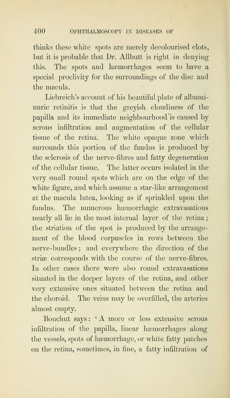 thinks these white spots are merely decolourised clots, but it is probable that Dr. Allbutt is right in denying this. The spots and hasmorrhages seem to have a special proclivity for the surroundings of the disc and the macula. Liebreich's account of his beautiful plate of albumi- nuric retinitis is that the greyish cloudiness of the papilla and its immediate neighbourhood'is caused by serous infiltration and augmentation of the cellular tissue of the retina. The white opaque zone which surrounds this portion of the fundus is produced by the sclerosis of the nerve-fibres and fatty degeneration of the cellidar tissue. The latter occurs isolated in the very small round spots which are on the edge of the white figure, and which assume a star-like arrangement at the macula lutea, looking as if sprinkled upon the fundus. The numerous hajmorrhag-ic extravasations o nearly all lie in the most internal layer of the retina ; the striation of the spot is produced by the arrange- ment of the blood corpuscles in rows between the nerve-bundles; and everywhere the direction of the striae corresponds with the course of tlie nerve-fibres. In other cases there were also round extravasations situated in the deeper layers of the retina, and other very extensive ones situated between the retina and the choroid. The veins may be overfilled, the arteries almost empty. Bouchut says: ' A more or less extensive serous infiltration of the papilla, linear hasmorrhages along the vessels, spots of haemorrhage, or white fatty patches on the retina, sometimes, in fine, a fixtty infiltration of