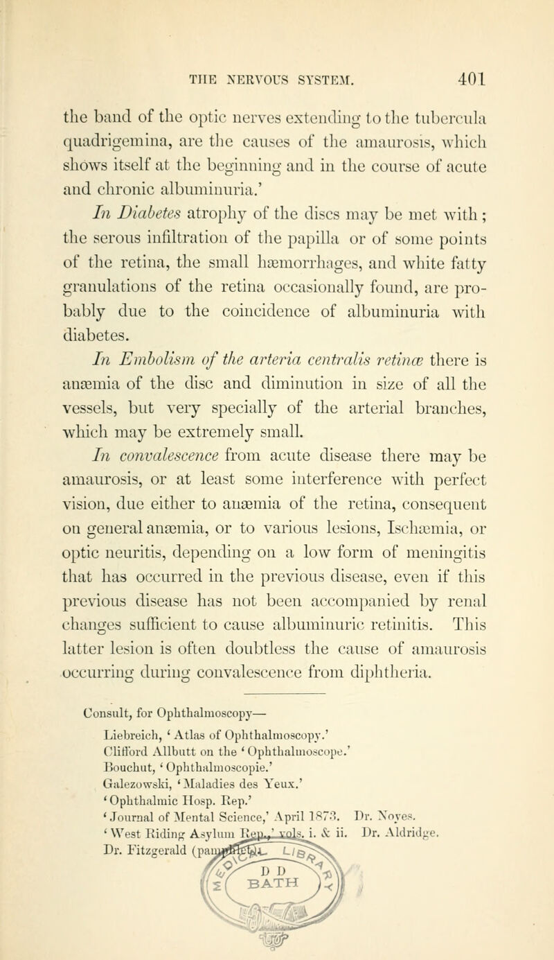 the band of the optic nerves extending to tlie tubercula quadrigemina, are tlie causes of the amaurosis, which shows itself at the beginning and in the course of acute and chronic albuminuria.' In Diabetes atrophy of the discs may be met with ; the serous infiltration of the papilla or of some points of the retina, the small hajmorrhages, and white fatty granulations of the retina occasionally found, are pro- bably due to the coincidence of albuminuria with diabetes. In Embolism of the arteria centralis retincB there is anEemia of the disc and diminution in size of all the vessels, but very specially of the arterial branches, which may be extremely small. In convalescence from acute disease there may l^e amaurosis, or at least some interference with perfect vision, due either to auaBmia of the retina, consequent on general anosmia, or to various lesions, Ischa3mia, or optic neuritis, depending on a low form of meningitis that has occurred in the previous disease, even if this previous disease has not been accompanied by renal changes sufficient to cause albuminuric retinitis. This latter lesion is often doubtless the cause of amaurosis occurring during convalescence from diphtheria. Consult, for Ophthalmoscopy— Liebreicli, ' AtLos of Ophthalmoscopy.' CliHbrd Allbiitt on tlie ' Ophthalmoscope.' Bouchut, ' Ophthalmoscopie.' Giilezowski, 'Maladies des Yeiix.' ' Ophthalmic Hosp. Rep.' '.lournal of Mental Science,' April ^^7^^. Dr. Xoyes. ' West Ridinp: Asylum Tl^-^^.^f^jsJ. & ii. Dr. Aldridge. Dr. Fitzgerald (pair