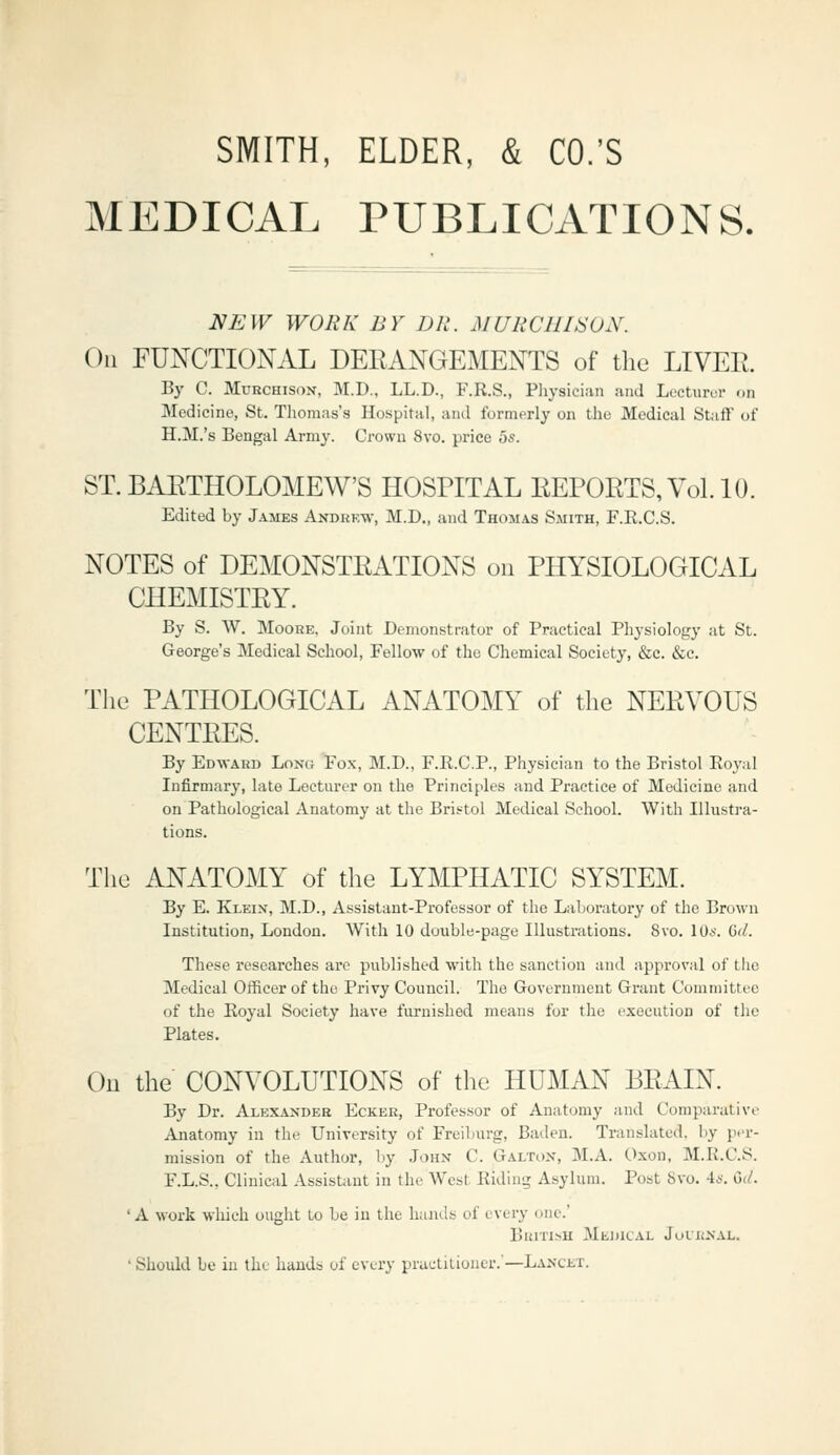 SMITH, ELDER, & CO.'S MEDICAL PUBLICATIONS. NEW WORK BY DR. MURCUISON. Oil FUNCTIONAL DEEANGEMENTS of tlie LIVER. By C. MuRCHisoN, M.D., LL.D., F.R.S., Physician and Lecturer on Medicine, St. Tliomas's Hospital, and formerly on the Medical Stjiff of H.M.'s Bengal Army. Crown 8vo. price 5s. ST. BAETHOLOMEW'S HOSPITAL KErORTS,Vol.lO. Edited by James Andkkw, M.D„ and Thomas Smith, F.R.C.S. NOTES of DEMONSTRATIONS on PHYSIOLOGICAL CHEMISTRY. By S. W. Moore, Joint Demonstrator of Practical Physiology at St. George's Medical School, Fellow of the Chemical Society, &c. &c. The PATHOLOGICAL ANATOMY of the NERVOUS CENTRES. By Edward Long Fox, M.D., F.R.C.P., Physician to the Bristol Royal Infirmary, late Lectnrer on the Principles and Practice of Medicine and on Pathological Anatomy at the Bristol Medical School. With Illustra- tions. The ANATOMY of the LYMPHATIC SYSTEM. By E. Klein, M.D., Assistant-Professor of the Laboratory of the Brown Institution, London. With 10 double-page Illustrations. 8vo. lOs. Gd. These researches are published with the sanction and approval of the Medical Officer of the Privy Council. The Government Grant Committee of the Koyal Society have furnished means for the execution of the Plates. Oil the CONVOLUTIONS of the HUMAN BRAIN. By Dr. Alexander Ecker, Professor of Anatomy and Comparative Anatomy in the University of Freiburg, Baden. Translated, by p.'r- mission of the Author, by John C. Galton, M.A. Oxou, M.R.C.S. F.L.S., Clinical Assistant in the Wcst^ Riding Asylum. Post 8vo. 4*-. Gi/. 'A work which ought Lo be in the hands of every one.' British Medical Journal. ' Should be in the hands of every practitioner.'—Lancet.