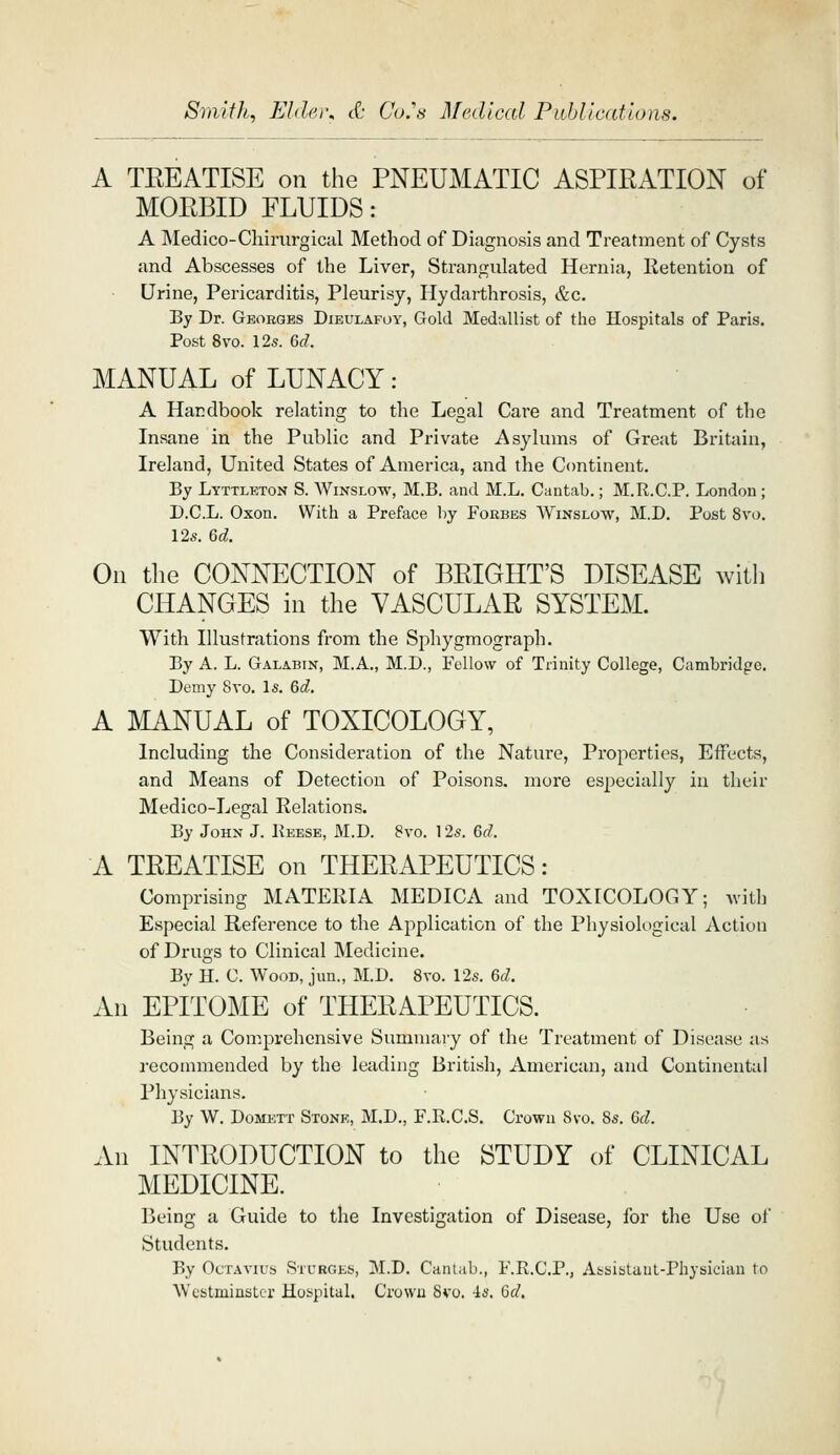 Smith, Elder, ct Co.''s Medical PuhllcatloRs. A TEEATISE on the PNEUMATIC ASPIRATION of MORBID FLUIDS: A Medico-Chirurgical Method of Diagnosis and Treatment of Cysts and Abscesses of the Liver, Strangulated Hernia, Retention of Urine, Pericarditis, Pleurisy, Hydarthrosis, &c. By Dr. Georges Dieulafoy, Gold Medallist of the Hospitals of Paris. Post 8vo. 12s. Qd. MANUAL of LUNACY: A Handbook relating to the Legal Care and Treatment of the Insane in the Public and Private Asylums of Great Britain, Ireland, United States of America, and the Continent. By Lyttleton S. Winslow, M.B. and M.L. Cantab.; M.R.C.P. London; D.C.L. Oxon. With a Preface by Foebes Winslow, M.D. Post 8vo. 12s. Qd, On the CONNECTION of BRIGHT'S DISEASE with CHANGES in the VASCULAR SYSTEM. With Illustrations from the Sphygmograpli. By A. L. Galabin, M.A., M.D., Fellow of Trinity College, Cambridge. Demy 8vo. Is. &d. A MANUAL of TOXICOLOGY, Including the Consideration of the Nature, Properties, Effects, and Means of Detection of Poisons, more especially in their Medico-Legal Relations. By John J. Keese, M.D. 8vo. 12s. Qd. A TREATISE on THERAPEUTICS: Comprising MATERIA MEDICA and TOXICOLOGY; with Especial Reference to the Application of the Physiological Action of Drugs to Clinical Medicine. By H. C. Wood, jun., M.D. 8vo. 12s. Qd. An EPITOME of THERAPEUTICS. Being a Comprehensive Summary of the Treatment of Disease as recommended by the leading British, American, and Continental Physicians. By W. Domett Stone, M.D., F.R.C.S. Crown 8vo. 8s. &d. All INTRODUCTION to the STUDY of CLINICAL MEDICINE. Being a Guide to the Investigation of Disease, for the Use of Students. By OcTAVius Sturges, M.D. Cantab., F.R.C.P., Asaistaut-Physician to Westminster Hospital. Crowu 8vo. -is. Qd.