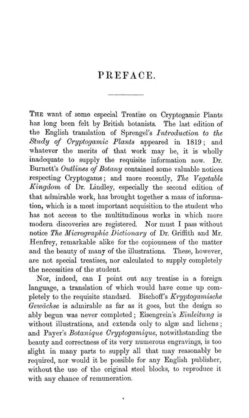 PHEFACE. The want of some especial Treatise on Cryptogamic Plants has long been felt by British botanists. The last edition of the English translation of Sprengel's Introduction to the Study of Cryptogamic Plants appeared in 1819; and whatever the merits of that work may be, it is wholly inadequate to supply the requisite information now. Dr. Burnett's OvMvnes of Botany contained some valuable notices respecting Cryptogams; and more recently, The Vegetable Kingdom of Dr. Lindley, especially the second edition of that admirable work, has brought together a mass of informa- tion, which is a most important acquisition to the student who has not access to the multitudinous works in which more modern discoveries are registered. Nor must I pass without notice The Micrographic Dictionary of Dr. Griffith and Mr. Henfrey, remarkable alike for the copiousness of the matter and the beauty of many of the illustrations. These, however, are not special treatises, nor calculated to supply completely the necessities of the student. Nor, indeed, can I point out any treatise in a foreign language, a translation of which would have come up com- pletely to the requisite standard. Bischoff's Kryptogamische Gewdchse is admirable as far as it goes, but the design so ably begun was never completed; Eisengrein's Einleitung is without illustrations, and extends only to algae and lichens; and Payer's Botanique Gryptogamique, notwithstanding the beauty and correctness of its very numerous engravings, is too slight in many parts to supply all that may reasonably be required, nor would it be possible for any English publisher, without the use of the original steel blocks, to reproduce it with any chance of remuneration.