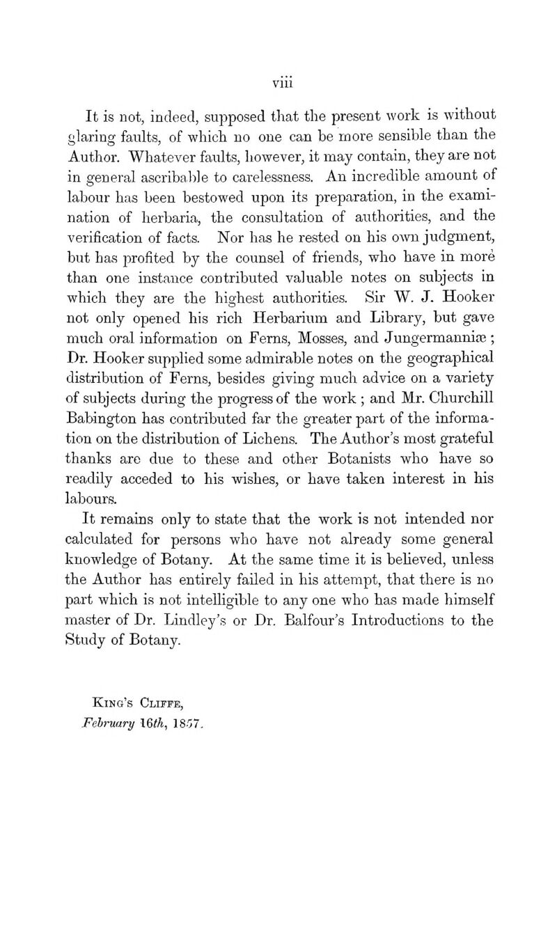It is not, indeed, supposed that the present work is without glaring faults, of which no one can be more sensible than the Author. Whatever faults, however, it may contain, they are not in general ascribal^le to carelessness. An incredible amount of labour has been bestowed upon its preparation, in the exami- nation of herbaria, the consultation of authorities, and the verification of facts. Nor has he rested on his oAvn judgment, but has profited by the counsel of friends, who have in more than one instance contributed valuable notes on subjects in which they are the highest authorities. Sir W. J. Hooker not only opened his rich Herbarium and Library, but gave much oral information on Ferns, Mosses, and Jungermannise ; Dr. Hooker supplied some admirable notes on the geographical distribution of Ferns, besides giving much advice on a variety of subjects during the progress of the work ; and Mr. Churchill Babington has contributed far the greater part of the informa- tion on the distribution of Lichens. The Author's most grateful thanks are due to these and other Botanists who have so readily acceded to his washes, or have taken interest in his labours. It remains only to state that the work is not intended nor calculated for persons who have not already some general knowledge of Botany. At the same time it is beheved, unless the Author has entirely failed in his attempt, that there is no part which is not intelligible to any one who has made himself master of Dr. Lindley's or Dr. Balfour's Introductions to the Study of Botany. King's Clctfe, Fehruary \Qth, 1857