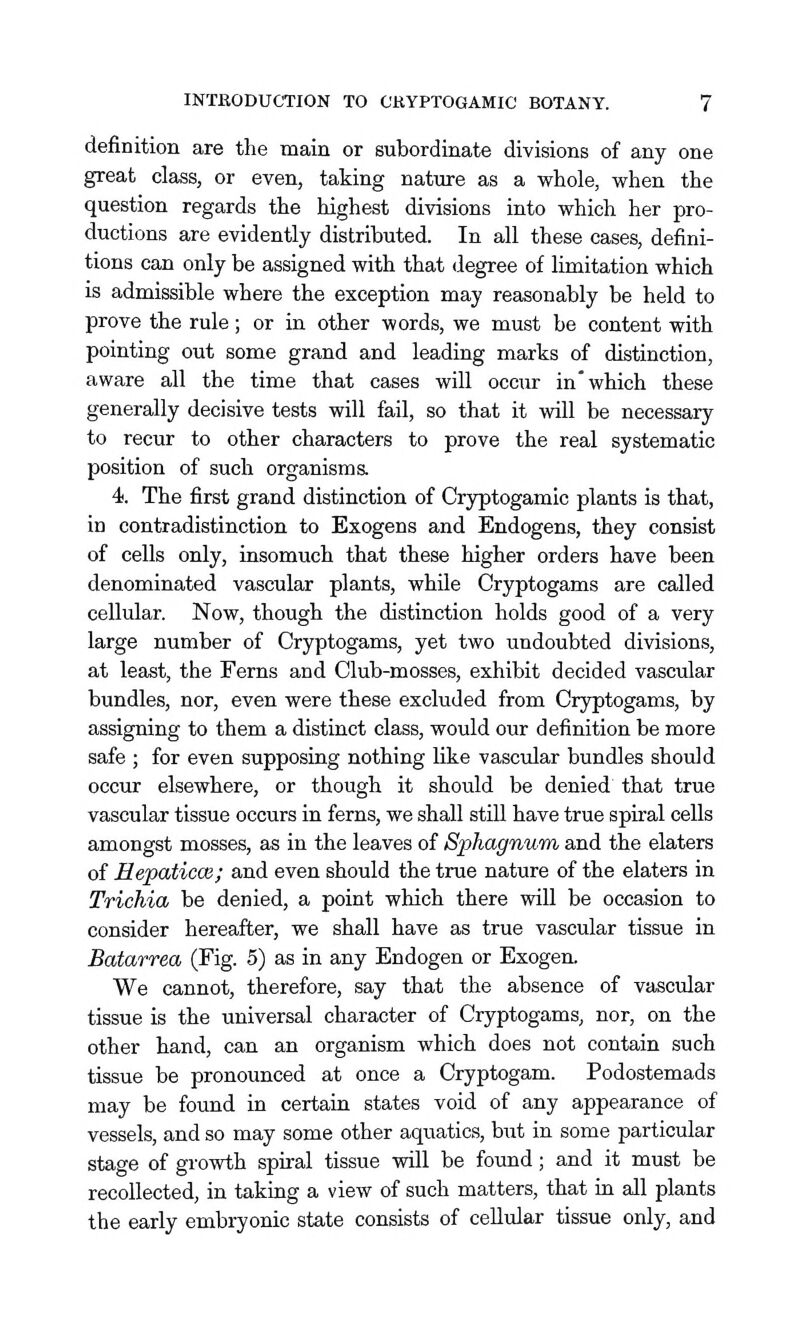 definition are the main or subordinate divisions of any one great class, or even, taking nature as a whole, when the question regards the highest divisions into which her pro- ductions are evidently distributed. In all these cases, defini- tions can only be assigned with that degree of limitation which is admissible where the exception may reasonably be held to prove the rule; or in other words, we must be content with pointing out some grand and leading marks of distinction, aware all the time that cases will occur in which these generally decisive tests will fail, so that it will be necessary to recur to other characters to prove the real systematic position of such organisms. 4. The first grand distinction of Cryptogamic plants is that, in contradistinction to Exogens and Endogens, they consist of cells only, insomuch that these higher orders have been denominated vascular plants, while Cryptogams are called cellular. Now, though the distinction holds good of a very large number of Cryptogams, yet two undoubted divisions, at least, the Ferns and Club-mosses, exhibit decided vascular bundles, nor, even were these excluded from Cryptogams, by assigning to them a distinct class, would our definition be more safe ; for even supposing nothing like vascidar bundles should occur elsewhere, or though it should be denied that true vascular tissue occurs in ferns, we shall stUl have true spiral cells amongst mosses, as in the leaves of Sphagnum, and the elaters of Hepaticce; and even should the true nature of the elaters in Trichia be denied, a point which there will be occasion to consider hereafter, we shall have as true vascular tissue in Batarrea (Fig. 5) as in any Endogen or Exogen. We cannot, therefore, say that the absence of vascular tissue is the universal character of Cryptogams, nor, on the other hand, can an organism which does not contain such tissue be pronounced at once a Cryptogam. Podostemads may be found in certain states void of any appearance of vessels, and so may some other aquatics, but in some particular stage of growth spiral tissue will be found; and it must be recollected, in taking a view of such matters, that in all plants the early embryonic state consists of cellular tissue only, and
