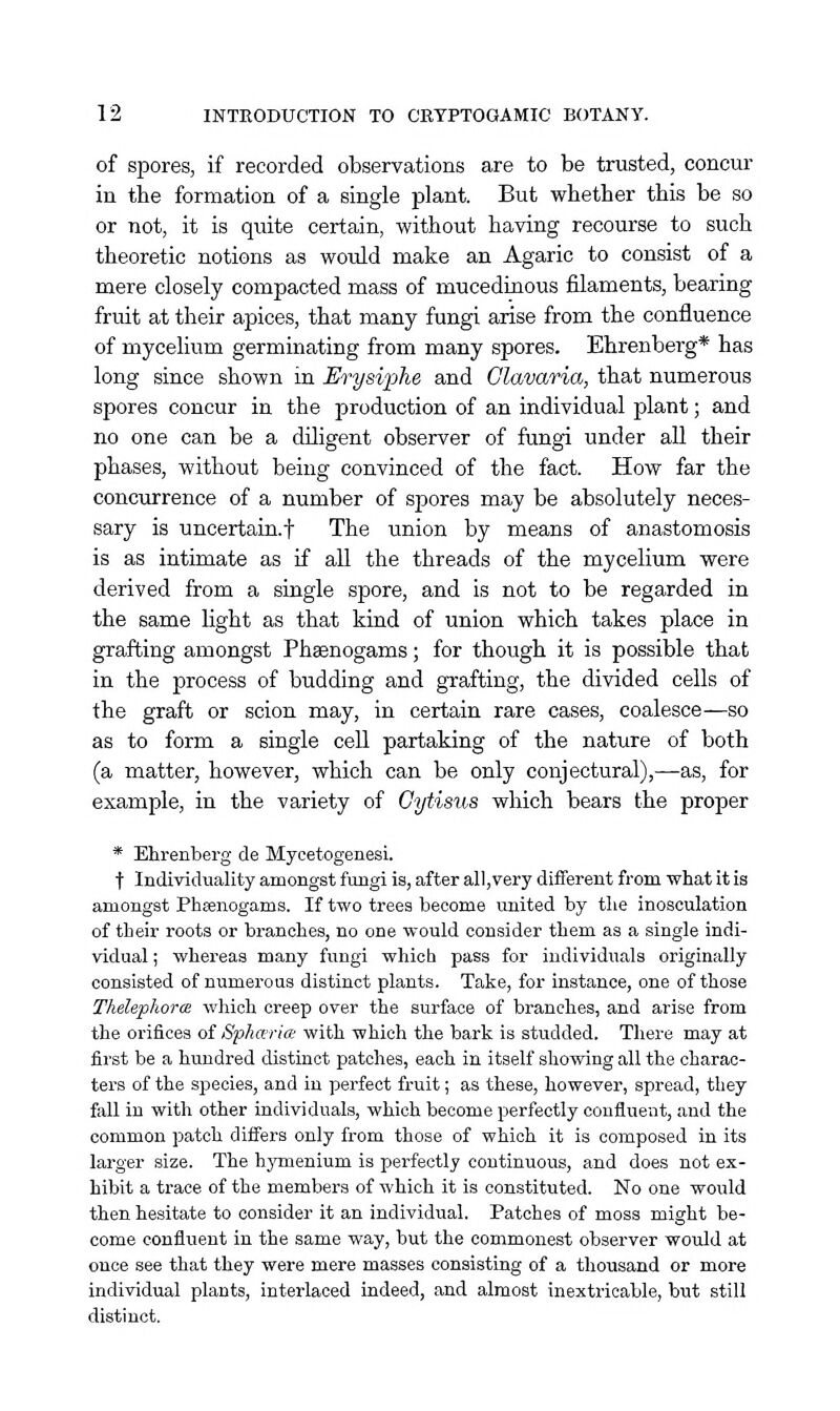 of spores, if recorded observations are to be trusted, concur in the formation of a single plant. But whether this be so or not, it is quite certain, without having recourse to such theoretic notions as would make an Agaric to consist of a mere closely compacted mass of mucedinous filaments, bearing fruit at their apices, that many fungi arise from the confluence of mycelium germinating from many spores. Ehrenberg* has long since shown in Erysiphe and Clavaria, that numerous spores concur in the production of an individual plant; and no one can be a diligent observer of fungi under all their phases, without being convinced of the fact. How far the conciirrence of a number of spores may be absolutely neces- sary is uncertain.! The union by means of anastomosis is as intimate as if all the threads of the mycelium were derived from a single spore, and is not to be regarded in the same Ught as that kind of union which takes place in grafting amongst Phsenogams; for though it is possible that in the process of budding and grafting, the divided cells of the graft or scion may, in certain rare cases, coalesce—so as to form a single cell partaking of the nature of both (a matter, however, which can be only conjectural),—as, for example, in the variety of Cytisus which bears the proper * Ehrenberg de Mycetogenesi. t Individuality amongst fungi is, after all,very different from what it is amongst Phsenogams. If two trees become united by the inosculation of their roots or branches, no one would consider them as a single indi- vidual ; whereas many fungi which pass for individuals originally consisted of numerous distinct plants. Take, for instance, one of those Thelephorce which creep over the surface of branches, and arise from the orifices of Sphccrice with which the bark is studded. There may at first be a hundred distinct patches, each in itself showing all the charac- ters of the species, and in perfect fruit; as these, however, spread, they fall in with other individuals, which become perfectly confluent, and the common patch differs only from those of which it is composed in its larger size. The hymenium is perfectly continuous, and does not ex- hibit a trace of the members of which it is constituted. No one would then hesitate to consider it an individual. Patches of moss might be- come confluent in the same way, but the commonest observer would at once see that they were mere masses consisting of a thousand or more individual plants, interlaced indeed, and almost inextricable, but still distinct.