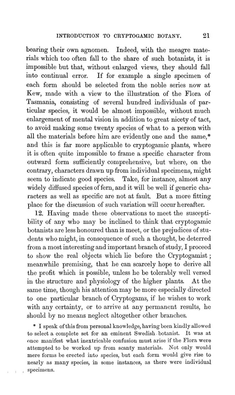 bearing their own agnomen. Indeed, with the meagre mate- rials which too often fall to the share of such botanists, it is impossible but that, without enlarged views, they should fall into continual error. If for example a single specimen of each form should be selected from the noble series now at Kew, made with a view to the illustration of the Flora of Tasmania, consisting of several hundred individuals of par- ticular species, it would be almost impossible, without much enlargement of mental vision in addition to great nicety of tact, to avoid making some twenty species of what to a person with all the materials before him are evidently one and the same,* and this is far more applicable to cryptogamic plants, where it is often quite impossible to frame a specific character from outward form sufiiciently comprehensive, but where, on the contrary, characters drawn up from individual specimens, might seem to indicate good species. Take, for instance, almost any widely diffused species of fern, and it will be well if generic cha- racters as well as specific are not at fault. But a more fitting place for the discussion of such variation will occur hereafter. 12. Having made these observations to meet the suscepti- bility of any who may be incUned to think that cryptogamic botanists are less honoured than is meet, or the prejudices of stu- dents who might, in consequence of such a thought, be deterred from a most interesting and important branch of study, I proceed to show the real objects which lie before the Oryptogamist; meanwhile premising, that he can scarcely hope to derive all the profit which is possible, unless he be tolerably well versed in the structure and physiology of the higher plants. At the same time, though his attention may be more especially directed to one particular branch of Cryptogams, if he wishes to work with any certainty, or to arrive at any permanent results, he should by no means neglect altogether other branches. * I speak of this from personal knowledge, having been kindly allowed to select a complete set for an eminent Swedish. botanist. It was at once manifest what inextricable confusion must arise if the Flora were attempted to be worked up from scanty materials. Not only would mere forms be erected into species, but each form would give rise to nearly as many species, in some instances, as there were individual specimens.