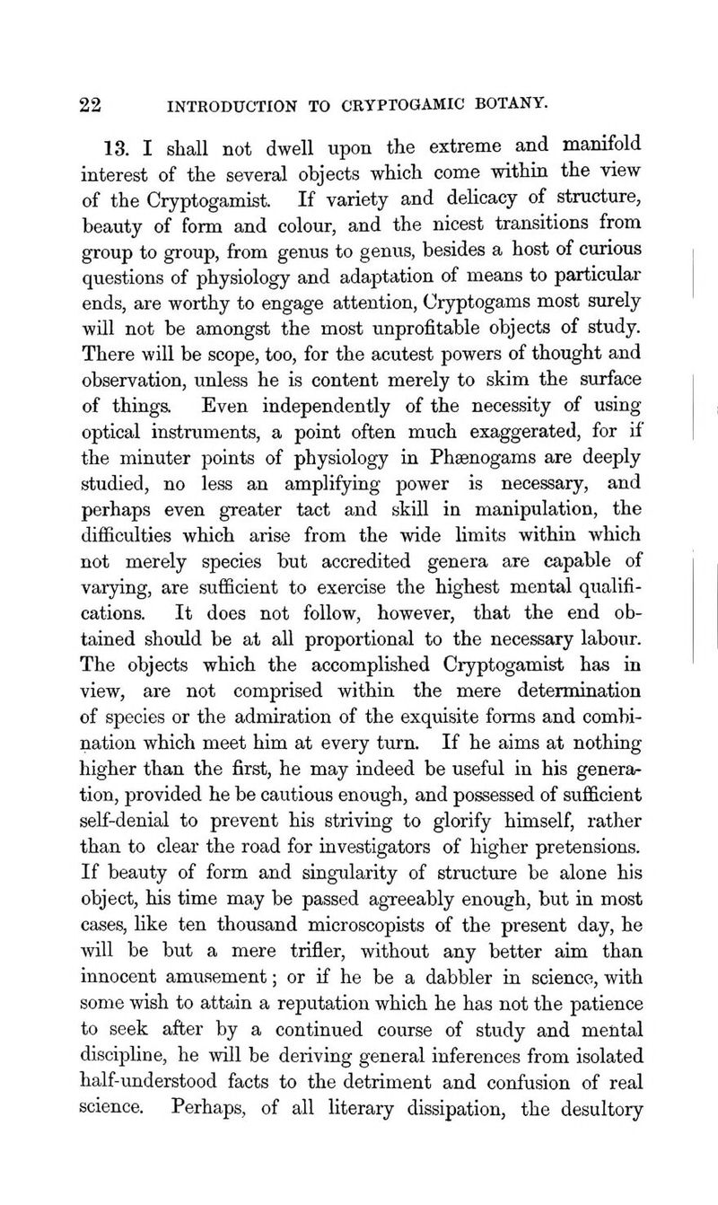 13. I shall not dwell upon the extreme and manifold interest of the several objects which come withia the view of the Cryptogamist. If variety and delicacy of structure, beauty of form and colour, and the nicest transitions from group to group, from genus to genus, besides a host of ctirious questions of physiology and adaptation of means to particular ends, are worthy to engage attention, Cryptogams most surely will not be amongst the most unprofitable objects of study. There will be scope, too, for the acutest powers of thought and observation, unless he is content merely to skim the surface of things. Even independently of the necessity of using optical instruments, a point often much exaggerated, for if the minuter points of physiology in Phaenogams are deeply studied, no less an amplifying power is necessary, and perhaps even greater tact and skill in manipulation, the difficulties which arise from the wide limits within which not merely species but accredited genera are capable of varying, are sufficient to exercise the highest mental qualifi- cations. It does not follow, however, that the end ob- tained should be at all proportional to the necessary labour. The objects which the accomplished Cryptogamist has in view, are not comprised within the mere determination of species or the admiration of the exquisite forms and combi- nation which meet him at every turn. If he aims at nothing higher than the first, he may indeed be useful in his genera- tion, provided he be cautious enough, and possessed of sufficient self-denial to prevent his striving to glorify himself, rather than to clear the road for investigators of higher pretensions. If beauty of form and singularity of structure be alone his object, his time may be passed agTeeably enough, but in most cases, like ten thousand microscopists of the present day, he will be but a mere trifler, without any better aim than innocent amusement; or if he be a dabbler in science, with some wish to attain a reputation which he has not the patience to seek after by a continued course of study and mental discipline, he will be deriving general inferences from isolated half-understood facts to the detriment and confusion of real science. Perhaps, of all literary dissipation, the desultory