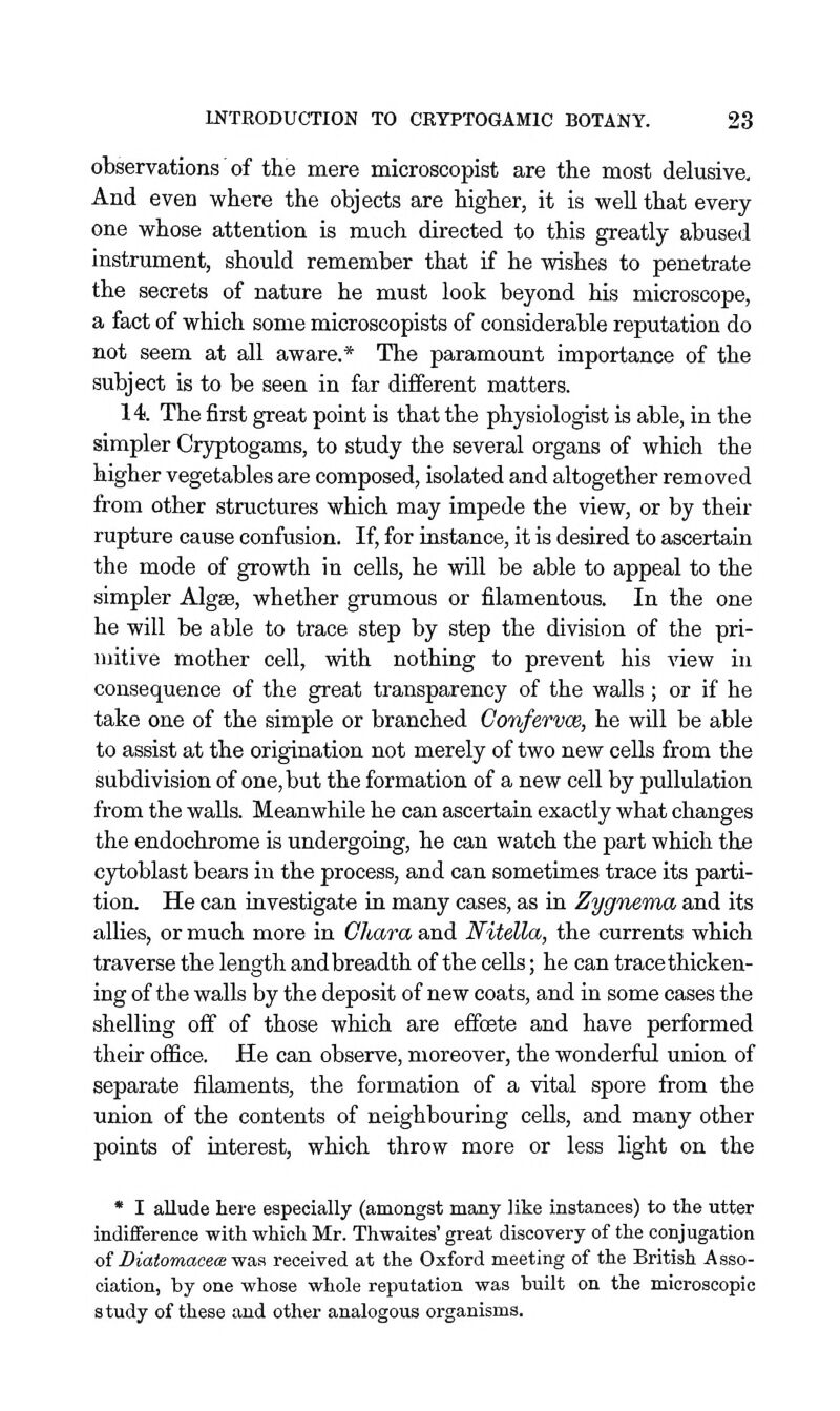 observations' of the mere microscopist are the most delusive. And even where the objects are higher, it is well that every one whose attention is much directed to this greatly abused instrument, should remember that if he wishes to penetrate the secrets of nature he must look beyond his microscope, a fact of which some microscopists of considerable reputation do not seem at all aware.* The paramount importance of the subject is to be seen in far different matters. 14. The first great point is that the physiologist is able, in the simpler Cryptogams, to study the several organs of which the higher vegetables are composed, isolated and altogether removed from other structures which may impede the view, or by their rupture cause confusion. If, for instance, it is desired to ascertain the mode of growth in cells, he will be able to appeal to the simpler Algse, whether grumous or filamentous. In the one he will be able to trace step by step the division of the pri- mitive mother cell, with nothing to prevent his view in consequence of the great transparency of the walls ; or if he take one of the simple or branched Gonfervoe, he will be able to assist at the origination not merely of two new cells from the subdivision of one, but the formation of a new cell by pullulation from the walls. Meanwhile he can ascertain exactly what changes the endochrome is undergoing, he can watch the part which the ojiioblast bears in the process, and can sometimes trace its parti- tion. He can investigate in many cases, as in Zygnema and its allies, or much more in Ghara and Nitella, the currents which traverse the length and breadth of the cells; he can trace thicken- ing of the walls by the deposit of new coats, and in some cases the shelling off of those which are effoete and have performed their office. He can observe, moreover, the wonderful union of separate filaments, the formation of a vital spore from the union of the contents of neighbouring cells, and many other points of interest, which throw more or less light on the * I allude here especially (amongst many like instances) to the utter indifference with which Mr. Thwaites' great discovery of the conjugation oiDiatomacecB-was received at the Oxford meeting of the British Asso- ciation, by one whose whole reputation was built on the microscopic study of these and other analogous organisms.