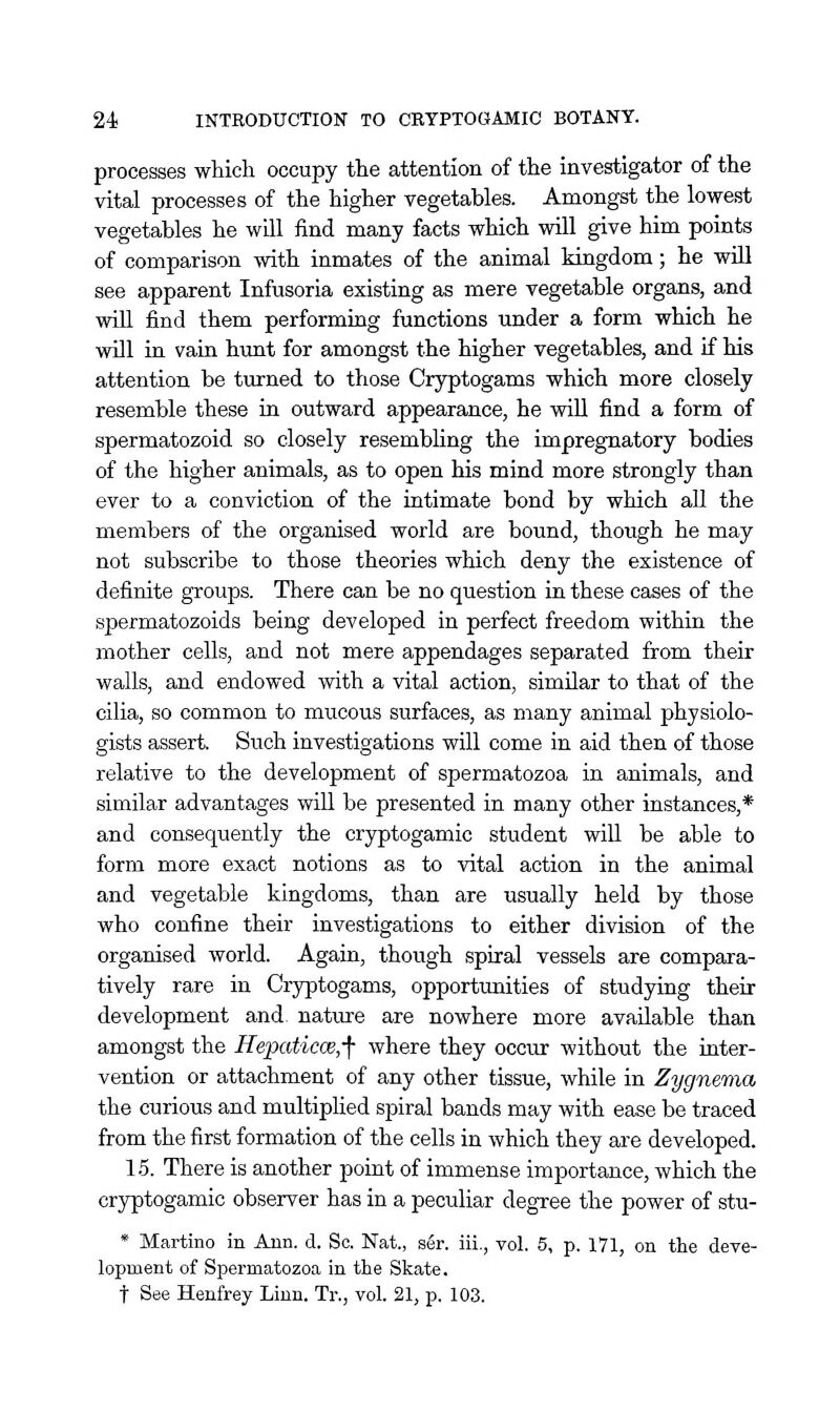 processes which occupy the attention of the investigator of the vital processes of the higher vegetables. Amongst the lowest vegetables he will find many facts which will give him points of comparison with inmates of the animal kingdom; he will see apparent Infusoria existing as mere vegetable organs, and will find them performing functions under a form which he will in vain hunt for amongst the higher vegetables, and if his attention be turned to those Cryptogams which more closely resemble these in outward appearance, he will find a form of spermatozoid so closely resembling the impregnatory bodies of the higher animals, as to open his mind more strongly than ever to a conviction of the intimate bond by which all the members of the organised world are bound, though he may not subscribe to those theories which deny the existence of definite groups. There can be no question in these cases of the spermatozoids being developed in perfect freedom within the mother cells, and not mere appendages separated from their walls, and endowed with a vital action, similar to that of the cilia, so common to mucous surfaces, as many animal physiolo- gists assert. Such investigations will come in aid then of those relative to the development of spermatozoa in animals, and similar advantages will be presented in many other instances,* and consequently the cryptogamic student will be able to form more exact notions as to vital action in the animal and vegetable kingdoms, than are usually held by those who confine their investigations to either division of the organised world. Again, though spiral vessels are compara- tively rare in Cryptogams, opportunities of studying their development and. nature are nowhere more available than amongst the Hepaticce,-f where they occur without the inter- vention or attachment of any other tissue, while in Zygnema the curious and multiplied spiral bands may with ease be traced from the first formation of the cells in which they are developed. 1.5. There is another point of immense importance, which the cryptogamic observer has in a peculiar degree the power of stu- * Martino in Ann. d. So. Nat., s6r. iii., vol. 5, p. 171, on the deve- lopment of Spermatozoa in the Skate, t See Henfrey Linn. Tr., vol. 21, p. 103.
