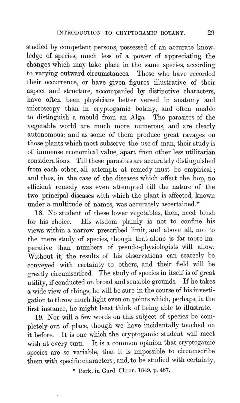 studied by competent persons, possessed of an accurate know- ledge of species, much less of a power of appreciating the changes which may take place in the same species, according to varying outward circumstances. Those who have recorded their occurrence, or have given figures illustrative of their aspect and stnicture, accompanied by distinctive characters, have often been physicians better versed in anatomy and microscopy than in cryptogamic botany, and often unable to distinguish a mould from an Alga. The parasites of the vegetable world are much more numerous, and are clearly autonomous; and as some of them produce great ravages on those plants which most subserve the use of man, their study is of immense economical value, apart from other less utilitarian considerations. Till these parasites are accurately distiaguished from each other, all attempts at remedy must be empirical; and thus, in the case of the diseases which affect the hop, no efficient remedy was even attempted till the natmre of the two principal diseases with which the plant is affected, known under a multitude of names, was accurately ascertained.* 18. No student of these lower vegetables, then, need blush for his choice. His wisdom plainly is not to confine his views within a narrow prescribed Hmit, and above aU, not to the mere study of species, though that alone is far more im- perative than numbers of pseudo-physiologists will allow. Without it, the results of his observations can scarcely be conveyed with certainty to others, and their field will be greatly circumscribed. The study of species ia itself is of great utility, if conducted on broad and sensible grounds. If he takes a wide view of things, he will be sure in the course of his investi- gation to throw much light even on points which, perhaps, in the first instance, he might least thiak of being able to illustrate. 19. Nor will a few words on this subject of species be com- pletely out of place, though we have incidentally touched on it before. It is one which the cryptogamic student will meet with at every turn. It is a common opinion that cryptogamic species are so variable, that it is impossible to circumscribe them with specific characters; and, to be studied with certainty, * Berk, in Gard. Chron. 1849, p. 467.
